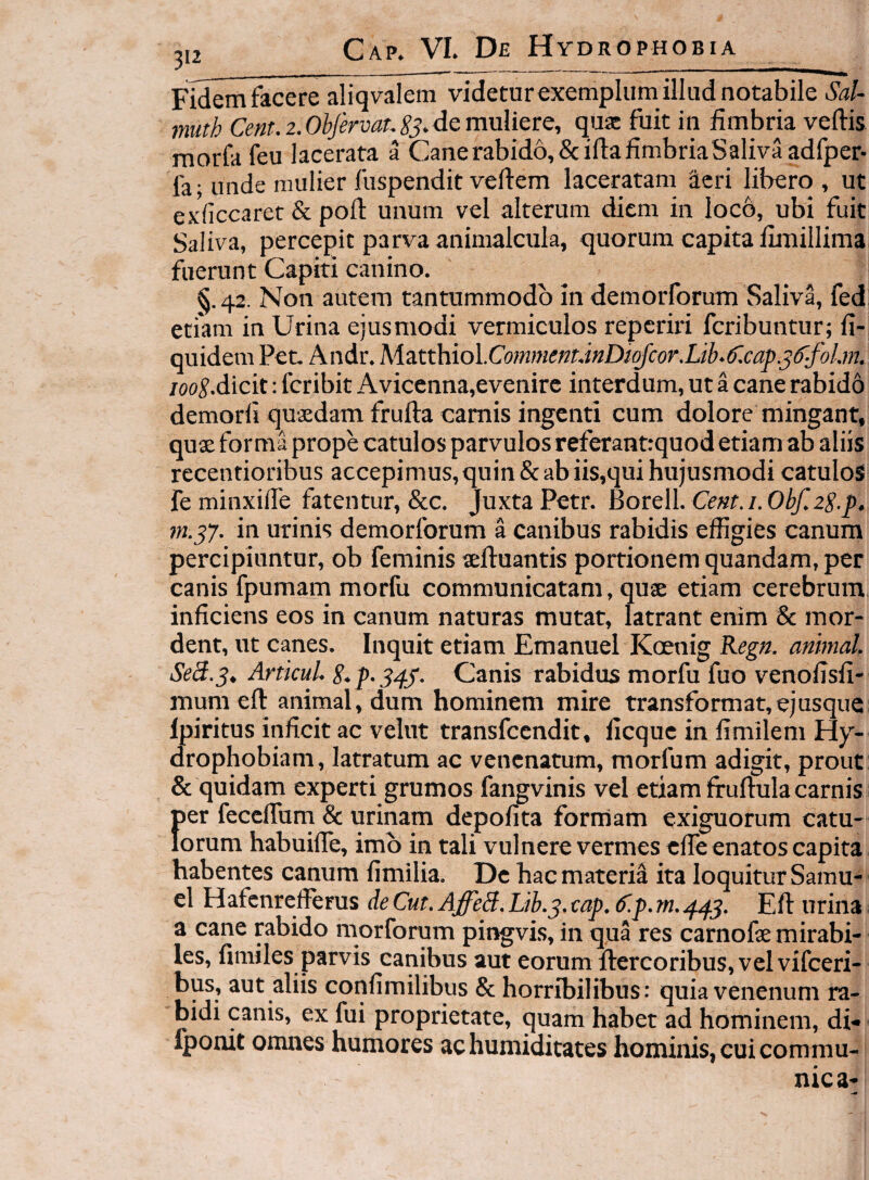 JI2 Gap» VL De Hyd RO PHOBIA Fidem facere aliqvalem videturexemplum illud notabile Sa!- muth 2.de muliere, quae fuit in fimbria vertis morfa feu lacerata a Cane rabido, &irta fimbria Saliva adfper- fa; unde mulier fuspendit vertem laceratam aeri libero , ut exiiccaret & port unum vel alterum diem in loco, ubi fuit Saliva, percepit parva animalcula, quorum capita fimillima fuerunt Capiti canino. §.42. Non autem tantummodo in demorforum Saliva, fed etiam in Urina ejusmodi vermiculos reperiri feribuntur; fi- quidem Pec. Andr. Mztthiol.CommenunDioJcor.Lib.^lcap.s^-fol.m, /oo^.dicit: feribit Avicenna,evenirc interdum, ut a cane rabido demorli quaedam frurta camis ingenti cum dolore mingant, quae forma prope catulos parvulos referant:quod etiam ab aliis recentioribus accepimus, quin & ab iis,qui hujusmodi catulos fe minxirte fatentur, &c. Juxta Petr. Borell. 0^2^.j). m.^7. in urinis demorforum a canibus rabidis effigies canum percipiuntur, ob feminis «rtuantis portionem quandam, per canis fpumam morfu communicatam, quae etiam cerebrum inficiens eos in canum naturas mutat, latrant enim & mor¬ dent, ut canes. Inquit etiam Emanuel Kcenig Kegn. animal SeS.3, ArttcuU Canis rabidus morfu fuo venofisfi- mum eft animal, dum hominem mire transformat,ejusque fpiritus inficit ac velut transfeendit, ficque in fimilem Hy¬ drophobiam, latratum ac venenatum, morfum adigit, prout & quidam experti grumos fangvinis vel etiam firurtulacarnis f)er fecertum & urinam depofita formam exiguorum catu- orum habuilTe, imb in tali vulnere vermes clTe enatos capita habentes canum fimilia. De hac materia ita loquitur Samu- el Hafcnrcfierus de Cut. AffeS. Lih.^.cap. (f.p.m.445. Ert urina a cane rabido morforum pingvis, in qua res carnofse mirabi¬ les, fimiles parvis canibus aut eorum ftercoribus, velvifceri- bus, aut aliis confimilibus & horribilibus; quia venenum ra¬ bidi canis, ex fui proprietate, quam habet ad hominem, di- Iponit omnes humores ac humiditates hominis, cui commu¬ nica-