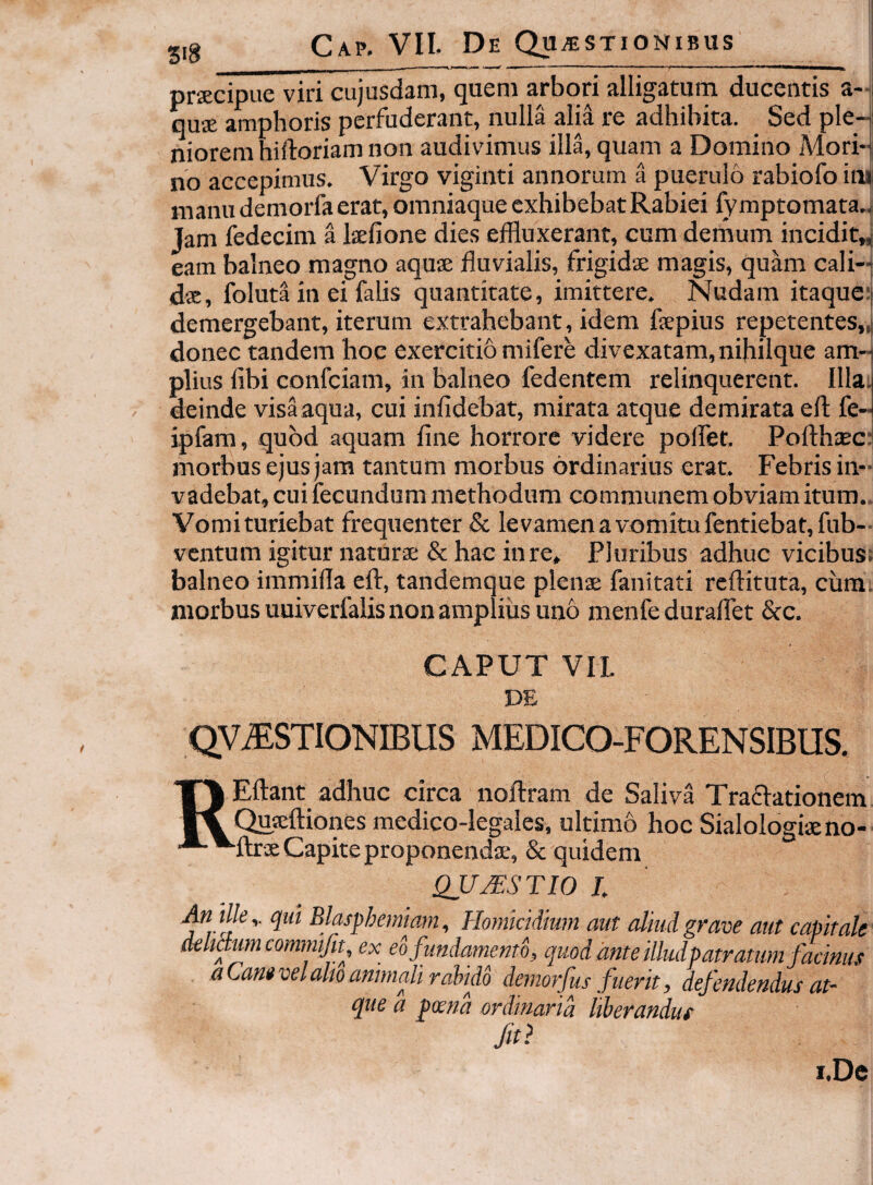 518 praecipue viri cujusdam, quem arbori alligatura ducentis a- quae amphoris perfuderant, nulla alia re adhibita. Sed ple¬ niorem hiftoriam non audivimus illa, quam a Domino Mori-j no accepimus. Virgo viginti annorum a puerulo rabiofo ini manu demorfa erat, omniaque exhibebat Rabiei fy mptomata.. Jam iedecim a laefione dies effluxerant, cum derhum incidit„ eam balneo magno aquae fluvialis, frigidae magis, quam cali¬ dae, foluta in ei falis quantitate, imittere. Nudam itaque: demergebant, iterum extrahebant, idem flepius repetentes,, donec tandem hoc exercitio mifere divexatam,nihilque am-i piius fibi confciam, in balneo fedentem relinquerent. Illa; deinde visa aqua, cui infidebat, mirata atque demirata efl: fe- ipfam, quod aquam fine horrore videre polfet. Poflhsci morbus ejus jam tantum morbus ordinarius erat. Febris in¬ vadebat, cui fecundum methodum communem obviam itum.. Vomituriebat frequenter & levamenavomitufentiebat,fub-- ventum igitur naturae & hac in re. Pluribus adhuc vicibus; balneo immifla efl:, tandemque plenae fanitati reftituta, cum. morbus uuiverfalis non amplius uno menfeduraflet &c. CAPUT VII DE QV.®STIONIBUS MEDICO-FORENSIBUS. REftant adhuc circa noftram de Saliva Traflationem Qusftiones medico-legales, ultimo hoc Sialologiaeno- flxx Capite proponendae, & quidem QUJESTIO J. dK qut Blasphemiam, Homicidium aut aliud grave aut capitale dehetum commjit, ex eo fundamento, quod ante illudpatratum facinus a Can» vel alto animali rahido demorfus fuerit, defendendus at¬ que a poena ordinaria liberandus i.De