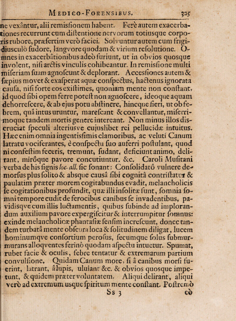 ne vexantur, alii remislionem habent. Fere autem exacerba¬ tiones recurrunt cum diftentionc nervorum totiusque corpo¬ ris rubore, praefertim vero faciei. Solvuntur autem cum frigi- 'diusculb fudore, langvore quodam & virium refolutione. O- mnes in exacerbationibus adeo furiant, ut in obvios quosque involent, nili arftis vinculis cohibeantur. In remislione multi miferiam fuam agnofeunt & deplorant. Accesliones autem & fsepius m ovet & exafperat aquae confpe<flus, haftenus ignorata caufa, nili forte eos exiftimes, quoniam mente non condant, id quod libi opem ferre poteftnon agnolcere, ideoque aquam dehorrefeere, & ab ejus potu abdinere, hinequederi, ut ob fe¬ brem, qua intus uruntur, marefeant & convellantur, miferri- moque tandem mortis genere intereant. Non minus illos dis¬ cruciat fpeculi alteriusve cujuslibet rei pellucidae intuitus, ; Haec enim omnia ingentislimis clamoribus, ac veluti Canum latratu vociferantes, econfpe61u fuo auferri podulant, quod : ni confedim feceris, tremunt, fudant, deficiunt animo, deli- I rant, miroque pavore concutiuntur, &c. Caroli Mulirani I verba de his lignis for-a//, lic fonant: Confolidato vulnere de- I niorfus plus folito & absque causa libi cogniti contridatut & i paulatim praeter morem cogitabundus evadit, melancholicis 1 recogitationibus profundit, quaeilliinfolitaefunt, fomniafo- ! mni tempore cudit de ferocibus canibus fe invadentibus, pa- i vidisqve cum illis luflamentis, quibus fubinde ad imploran- ; dum auxilium pavore expeFgifcirur& interrumpitur foranus: I cxindcmelancholicxphantaliaefenlimincrefcunt, donectan- dem turbata mente obfcura loca & folitudinem diligat, lucem hominumqve confortium perofus, fecumque folus fubmur- I murans alloqvenres ferino quodam afpeftu intuetur. Spumat, I rubet facie & oculis, febre tentatur & extremarum partium 1 convullione, QyiidamCanum more, d a canibus mord fu- t erint, latrant, a lupis, ululant &c. & obvios quosque impe- I tunt, & quidem prster voluntatem. Aliqui delirant, aliqui vero ad extremum usque fpiritum mente condant, Fodremo Ss 3 e&