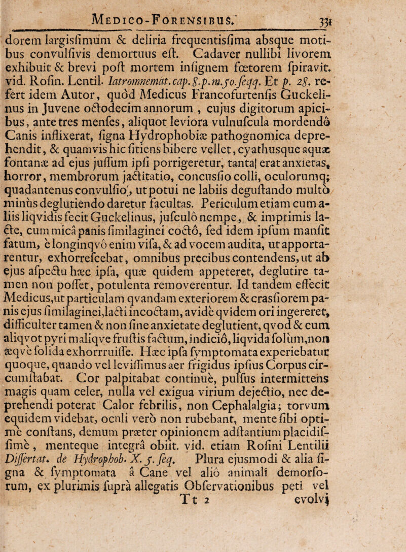 33« dorem largisfimum & deliria frequentisfima absque moti¬ bus convulfivis demortuus ed. Gadaver nullibi livorem exhibuit & brevi poft mortem iniignem foetorem fpiravit. vid. Roiin. Lentil- latromnemht.cap.S.p.m.joJeqq. Et p. ip. re¬ fert idem Autor, quod Medicus Francofurtenlis Guckeli- nus in Juvene ociodecim annorum , cujus digitorum apici¬ bus, ante tres menfes, aliquot leviora vulnufcula mordendo Canis inflixerat, flgna Hydrophobiae pathognomica depre¬ hendit, & quamvis hic fidens bibere vellet, cyathusque aqux fontanae ad ejus juiTum ipfi porrigeretur, tantal erat anxietas, horror, membrorum jadUtatio, concusfio colli, oculorumq; quadantenus convulfio], utpotui ne labiis deguftando multo minus deglutiendo daretur facultas. Periculum etiam cum a- liisliqvidisfecitGuckelinus, jufculonempe, & imprimis la- £le, cum mica panis fimilaginei coelo, fed idem ipfum manfic fatum, e longinq v6 enim vifa, & ad v^ocem audita, ut apporta¬ rentur, exhorrelcebat, omnibus precibus contendens, ut ab ejus afpe(El;u hiec ipfa, quae quidem appeteret, deglutire ta¬ men non poflet, potulenta removerentur. Id tandem effecit Medicus,ut particulam qvandam exteriorem & crasfiorem pa¬ nis ejus fimilaginei,la£ti incoftam, avide qvidem ori ingereret, difficulter tamen & non fine anxietate deglutient, qvod & cum aliqvot py ri maliqve fruftis fadum, indicio, liqvida folum,non seqvefolidaexhorrruifle. Haec ipfa fymptomataexperiebatut quoque, quando vel leviffimus aer frigidus ipfius Corpus cir¬ cumflabat. Cor palpitabat continue, pulfus intermittens magis quam celer, nulla vel exigua virium dejeftio, nec de¬ prehendi poterat Calor febrilis, non Cephalalgia; torvum equidem videbat, ocnli vero non rubebant, mente fibi opti¬ me conflans, demum praeter opinionem adflantium placidif- fime, menteque integra obiit, vid. etiam Rofini Lentilii Dijfertat. de Hydrophob. X. y. feq. Plura ejusmodi & alia fi- gna & fymptomata a Cane vel alio animali demorfo- rum, ex plurimis fupra allegatis Obfervationibus peti vel