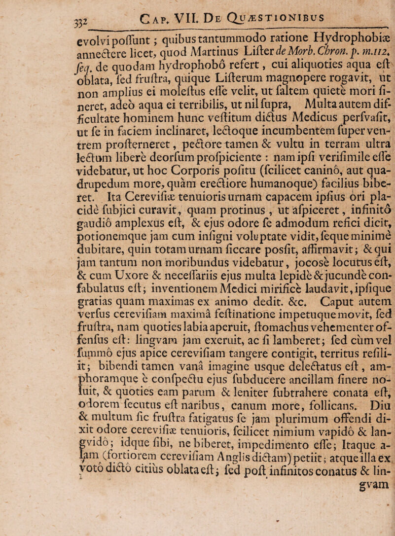 332_ evolvi pofTunt; quibus tantummodo ratione Hydrophobise annectere licet, quod Martinus UAevdeMorb.Ciron. j). m.iiz, feq. de quodam hydrophobo refert, cui aliquoties aqua ell: oWata, led frullra, quique Lifterum magnopere rogavit, uc non amplius ei moleilus elfe velit, ut faltem quiete mori li¬ neret, adeo aqua ei terribilis, ut nil fupra. Multa autem dif¬ ficultate hominem hunc vefiitum diftus Medicus perfvafit, ut fe in faciem inclinaret, ledoque incumbentem fuper ven¬ trem profterneret, pedore tamen & vultu in terram ultra ledum libere deorfum prolpiciente : nam ipfi verifimile elfe videbatur, ut hoc Corporis politu (fcilicet canino, aut qua¬ drupedum more, quam erediore humanoque) facilius bibe¬ ret. Ita Cereviliae tenuioris urnam capacem iplius ori pla¬ cide fubjici curavit, quam protinus , ut afpiceret, infinito gaudio amplexus eft, & ejus odore fe admodum refici dicit, potionemque jam cum infigni voluptate vidit, feque minimi dubitare, quin totam urnam liccare poslit, affirmavit; &qui jam tantum non moribundus videbatur, jocose locutus elf, & cum Uxore & necelTariis ejus multa lepide & jucunde con¬ fabulatus ell; inventionem Medici mirifice laudavit, iplique gratias quam maximas ex animo dedit. &c. Caput autem verfus cereviliam maxima feflinatione impetuque movit, fed frullra, nam quoties labia aperuit, flomachus vehementer of- fenfus ell; lingvam jam exeruit, ac fi lamberet; fed cum vel fummo ejus apice cereviliam tangere contigit, territus reliii- it; bibendi tamen vana imagine usque deledatus efl, am¬ phoramque e confpedu ejus fubducere ancillam linere no¬ luit, & quoties eam parum & leniter fubtrahere conata ed, odorem fecutus efl naribus, canum more, follicans. Diu & multum lic frullra fatigatus fe jam plurimum offendi di¬ xit odore cereviliae tenuioris, fcilicet nimium vapido & lan- gvido; idquefibi, ne biberet, impedimento elfe; Itaque a- l^m (fortiorem cereviliam Anglisdidam)petiit; atqueillaex voto dido citius oblata efl; fed poli infinitos conatus & lin¬ gvam