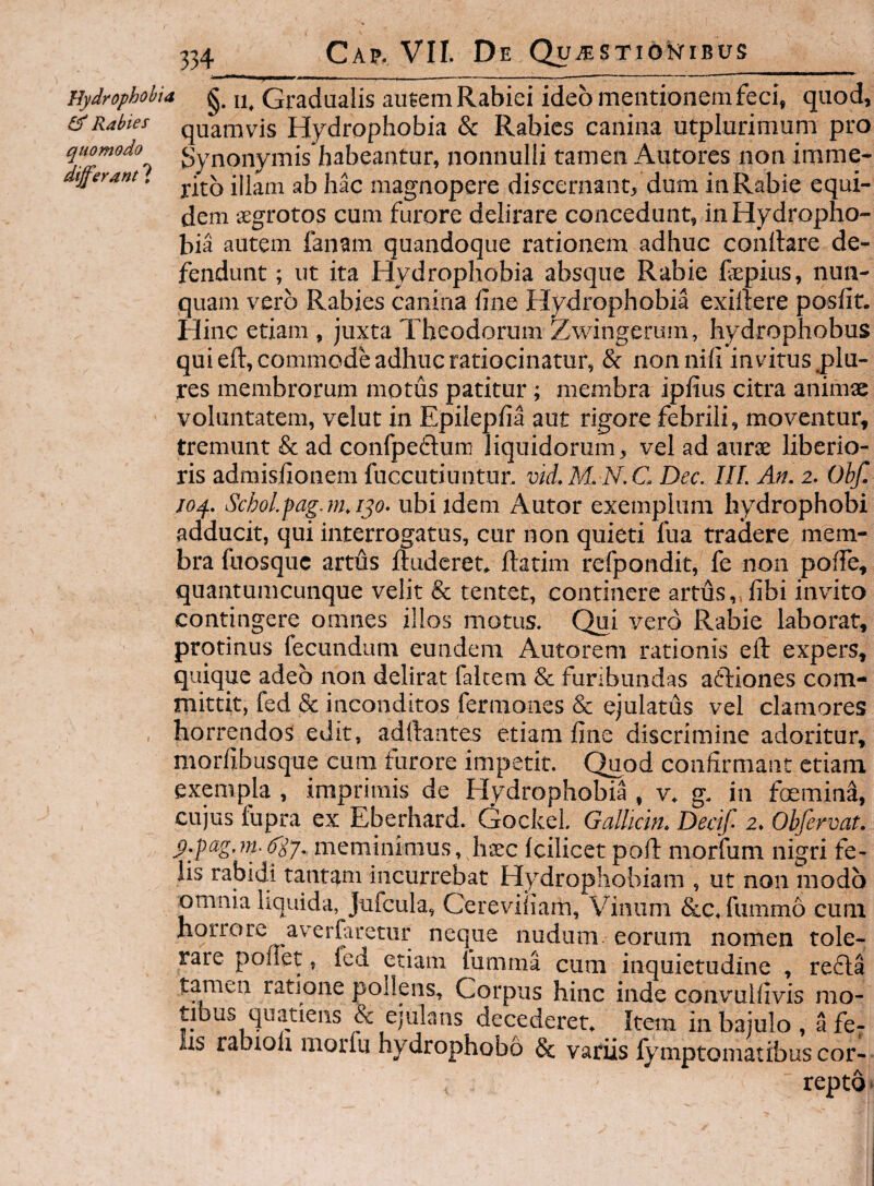 Hydrophobia g. Gtadualis au6em Rabiei ideo mentionem feci, quod, & Rabies quamvis Hydrophobia & Rabies canina utplurimum pro quomodo gynoiiyiTiis habcaiitur, nonnulli tamen Autores non imme- differant. iHam ab hac magnopere discernant, dum in Rabie equi¬ dem sgrotos cum furore delirare concedunt, in Hydropho¬ bia autem fanam quandoque rationem adhuc conllare de¬ fendunt ; ut ita Hydrophobia absque Rabie fepius, nun¬ quam vero Rabies canina fine Hydrophobia exillere poslif. Hinc etiam , juxta Theodorum Zwingerum, hydrophobus qui eft, commode adhuc ratiocinatur, & non nili invitus plu- res membrorum motus patitur; membra ipfius citra animse voluntatem, velut in Epilepfia aut rigore febrili, moventur, tremunt & ad confpedum liquidorum, vel ad aurse liberio¬ ris admislionem fuccutiuntur. vid.M. N.C. Dec. III. An. 2. Obf. loq.. Schol.pag.m.ip. ubi idem Autor exemplum hydrophobi adducit, qui interrogatus, cur non quieti fua tradere mem¬ bra fuosque artus Ruderet, ftatim refpondit, fe non poffe, quantumcunque velit & tentet, continere artus,,fibi invito contingere omnes illos motus. Qui vero Rabie laborat, protinus fecundum eundem Autorem rationis eft expers, quique adeo non delirat falcem & furibundas aftiones com¬ mittit, fed & inconditos fermones & ejulatus vel clamores , horrendos edit, adftantes etiam fine discrimine adoritur, morfibusque cum furore impetit. Quod confirmant etiam exempla , imprimis de Hydrophobia , v. g. in foemin^, cujus fupra ex Eberfiard. Gockel. Gallidn. Decif 2. Obfervat. p.fag.m-6'iy. meminimus, heee Icilicet poft morfum nigri fe¬ lis rabidi tantam incurrebat Hydrophobiam , ut non modo omnia liquida, Jufcula, Cereviiiam, Vinum &c. fummo cum horrore averfaretur neque nudum, eorum nomen tole¬ rare ponet, led etiam fumma cum inquietudine , refla tamen ratione pollens. Corpus hinc inde convulfivis mo¬ tibus quatiens & ejulans decederet. Item in bajulo , a fe¬ lis rabioli morlu hydrophobo & variis fymptomatibus cor¬ repto'