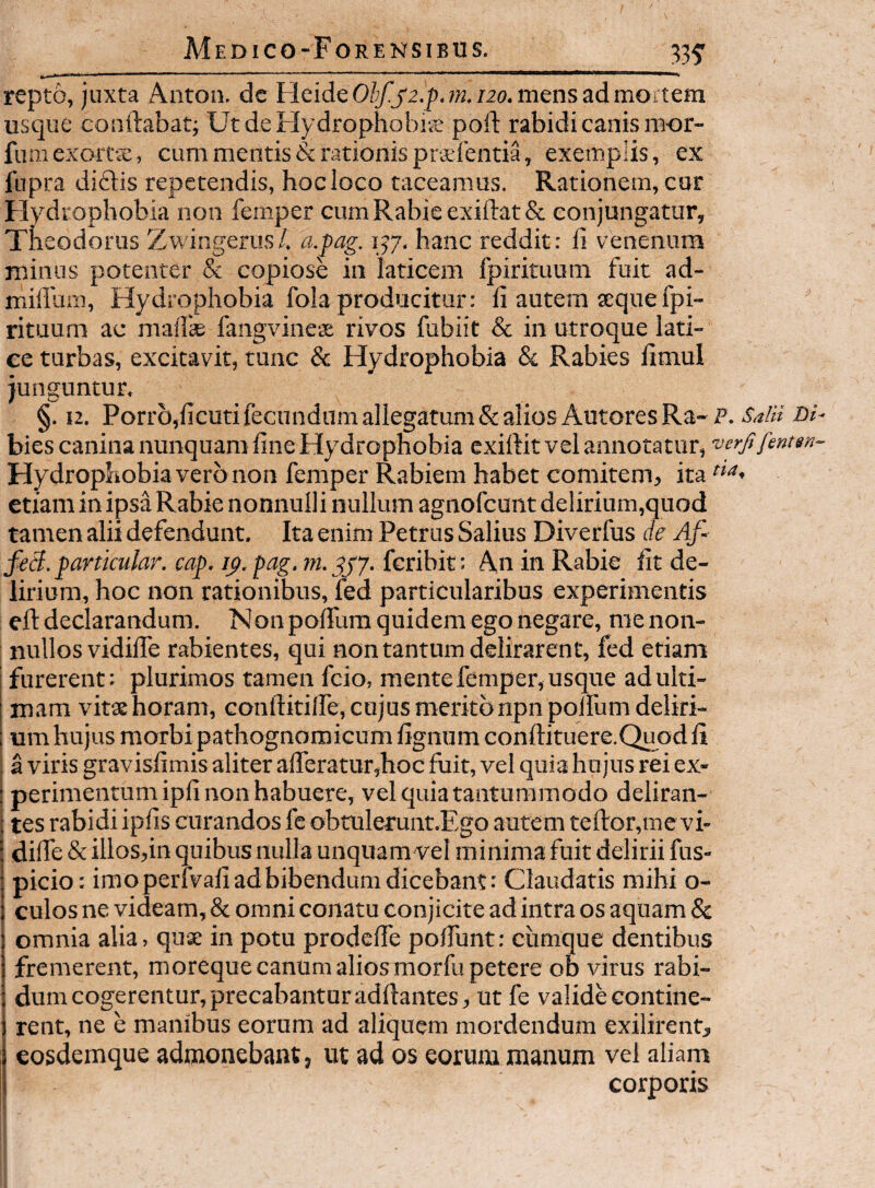 33f repto, juxta Anton. dc FleideC>^j'2.j),;K.t2o. mens ad mortem usque conftabat; UtdeHydrophobiie poft rabidi canis mor- furaexoiTx, cum mentis & rationis praefentia, exemplis, ex fnpra diftis repetendis, hocloco taceamus. Rationem, cur Flydrophobia non femper cum Rabie exifirat & conjungatur, Theodorus Zwingerus/. a.pag. 157. hanc reddit: li venenum minus potenter & copiose in laticem fpirituum fuit ad- miffum. Hydrophobia fola producitur: ii autem seque fpi¬ rituum ac malTse fangvinese rivos fubiit & in utroque lati¬ ce turbas, excitavit, tunc & Hydrophobia & Rabies limui junguntur. §. 12. Porr5,ficuti fecundum allegatum & alios AutoresRa-i’. SalH Di- bies canina nunquam fine Hydrophobia exiftit vel annotatur, ■verfifentan- Hydrophobia vero non femper Rabiem habet comitem, ita etiam in ipsa Rabie nonnulli nullum agnofcunt delirium,quod tamen alii defendunt. Ita enim Petrus Salius Diverfus ie Af- feB. partkular. cap. ip.pag. fcribit: An in Rabie fit de¬ lirium, hoc non rationibus, fed particularibus experimentis ell: declarandum. Non poiTum quidem ego negare, me non¬ nullos vidilTe rabientes, qui tion tantum delirarent, fed etiam furerent: plurimos tamen fcio, mente femper, usque ad ulti¬ mam vitae horam, confiinlfe, cujus merito npnpolfum deliri¬ um hujus morbipathognoroicum fignum conftituere.Quodli I a viris gravisfimis aliter alferaturjhoc fuit, vel quia hujus rei ex- j perimentumipfi non habuere, vel quia tantummodo deliran¬ tes rabidi ipfis curandos fe obtulerunt.Ego autem teftor,me vi¬ dilTe & illoSjin quibus nulla unquam vel minima fuit delirii fus- picio: imoperfvafi ad bibendum dicebant: Claudatis mihi o- culos ne videam, & omni conatu conjicite ad intra os aquam & omnia alia, quae in potu prodcfie polTunt: cumque dentibus fremerent, moreque canum alios morfu petere ob virus rabi¬ dum cogerentur, precabantur aditantes, utfe valide contine¬ rent, ne e manibus eorum ad aliquem mordendum exilirent, eosdemque admonebant, ut ad os eorum manum vel aliam corporis