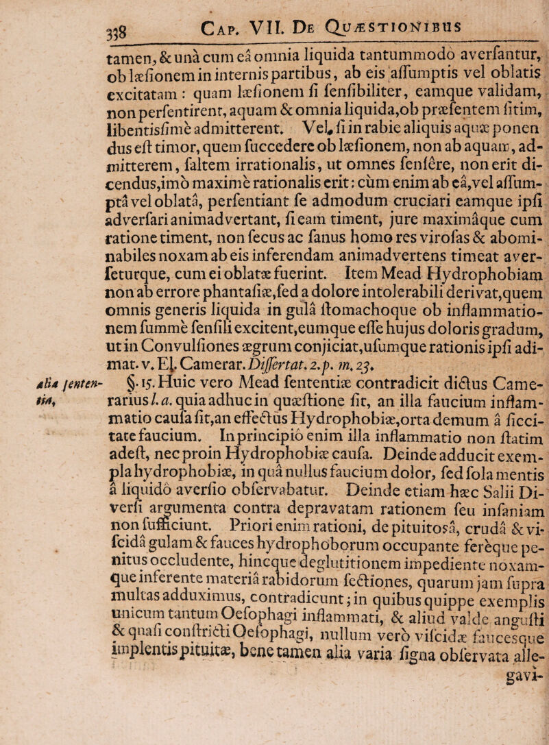 dH4 jenten tamen, & una cum ea omnia liquida tantummodo averfantur, oblffifionem in internis partibus, ab eis‘affumptis vel oblatis excitatam : quam kfionem li lenfibiliter, eamque validam, non perfentirenr, aquam & omnia liquida,ob prselentem litim, dus ed: timor, quem fuccedcrc ob laefionem, non ab aquam, ad¬ mitterem, faltem irrationalis, ut omnes fenfere, non erit di- cendus,im6 maxime rationalis erit: cum enim ab ea,vel alTum- pta vel oblata, perfentiant fe admodum cruciari eamque ipli adv^erfari animadvertant, li eam timent, jure maxim^que cum ratione timent, non fecus ac fanus homo res virofas & abomi¬ nabiles noxam ab eis inferendam animadvertens timeat av^er- feturque, cum ei oblatae fuerint. ItemMead Hydrophobiam non ab errore phantalise,fed a dolore intolerabili derivat,quem omnis generis liquida in gula llomachoque ob indammatio- nem fumme fenlili excitent,eumque ede hujus doloris gradum, ut in Convuldones aegrum conjiciat,ufumque rationis ipll adi¬ mat. V. Eh Camerar. Dijfertat. 2.p. m, 25. §.15.Huic vero Mead fententiae contradicit didlus Came¬ rarius/.^, quia adhuc in quaedione lir, an illa faucium indam- matio cauta Iit,an efFeflusHydrophobi£e,orta demum a ficci- tatcfaucium. In principio enim illa indammatio non datim aded, nec proin Hydrophobise caufa. Deinde adducit exem¬ pla hydrophobiae, in qua nullus faucium dolor, fcd fola mentis a liquido averlio obfervabatur. Deinde etiam h$c Salii Di- verd amumenta contra depravatam rationem feu infaniam non fufficiunt. Priori enim rationi, de pituitosa, cruda & fcida gulam & fauces hydrophoborum occupante fereque pe¬ nitus occludente, hineque deglutitionem impediente noxam- que inferente materia rabidorum feclio.nes, quarum jam fupra multas adduximus, contradicunt^ in quibus quippe exemplis unicum tantum Oefophagi inflammati, & aliud valde angufli &qnariconftriaiOefophagi, nullum vero vifeidae fluicesque implentis pituita, bene tamen alia varia flgna obfervata alle¬ gavi-