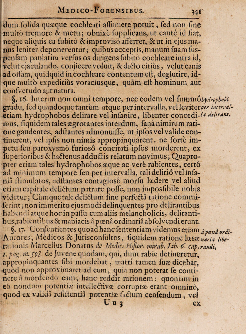 dum folida quseque cochleari affumere potuit, fed non fine multo tremore & metu; obnixe Tupplicans, ut caute id fiat, neque aliquis ea fnbito & improviso aficrret, & ut in ejus ma- . nus leniter deponerentur; quibus acceptis, manum fuamlus- penfam paulatim verfusos dirigens fubito cochleare intra id, I velut ejaculando, conjicere voluit, & diclo citius, velut canis j adofiam, quidquid in cochleare contenturo eft, deglutire, id- I que multo expeditius voraciusque, quam efi; hominum aut I confvetudo ayt natura. §. i6. Interjm non omni tempore, nec eodem vel iximmohydrophobi gradu, fed quandoque tantum atque per intervalla, vel leviter,»^^' interval- etiam hydrophobos delirare vel infanire, libenter concedi-dtliram. mus, fiquidem tales aegrotantes interdum, fana nimirum rati¬ one gaudentes, adita ntes admonuifle, ut ipfos vel valide con¬ tinerent, vel ipfis non nimis appropinquarent, ne forte im¬ petu feu paroxysmo furioso concitati ipfos morderent, ex , , fuperioribus & haftenus adduflis relatum novimus; Quapro¬ pter etiam tales hydrophobos aeque ac vere rabientes, certb ad minimum tempore feu per intervalla, tali delirio vel infa- nia ftimulatos, aditantes contagiosb morlu laedere vel aliud etiam capitale deliftum patrare polfe, non imposfibile nobis videtur; Cumque tale delidum line perfeda ratione commi- ferint; non immerito ejusmodi delinquentes pro delirantibus habendi atque hoc in palTu cum aliis melancholicis, deliranti- busjabientibus & maniacis a poena ordinaria abfolvendi erunt. §. 17. Coivfentientes quoad hanc fententiam videmus etiam ^ Autores, Medicos & Jurisconfultos, fiquidem ratione ksse»rW4 Ube- raLionis Marcellus Donatus Ae Medic^ Hifior- mirab. Lik eap.randi, i.pag. de juvene quodam, qui, dum rabie detineretur, appropinquantes libi mordebat, matri tamen fuse dicebat, quod non approximaret ad eum, quia non poterat fe conti¬ nere a mordendo eam, hanc reddit rationem: quoniam in e6 nondum potentiae intellecfivae corruptae erant omnino, quod ex valida refillentia potentiae fadum cenfendum, vel U u 3 ex