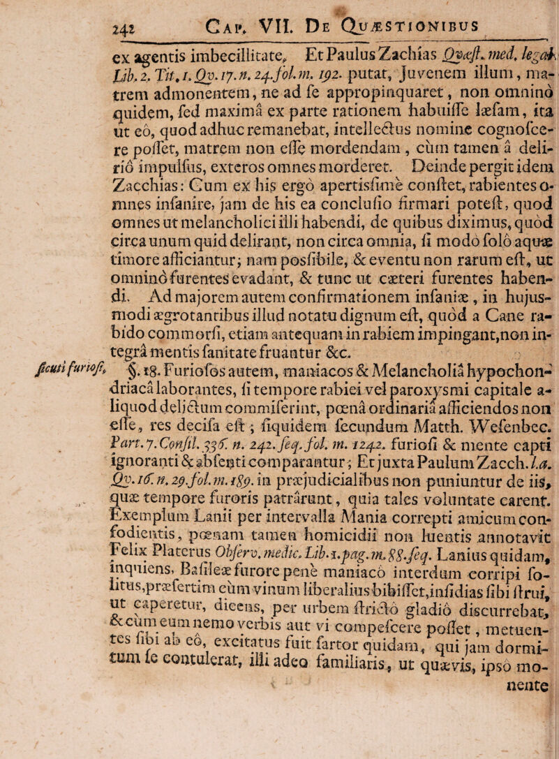 24* ex agentis imbecillitate. Et Paulus Zachias tned. kgak Jjhz.Tk.i.Qv.i^g.n.z^.foLm, i^z. putat, Juv^enem illum, ma¬ trem admonentem, ne ad fe appropinquaret, non omnino quidem, fed maxima ex parte rationem babuilTe laefam, ita ut eo, quod adhuc remanebat, intelleSus nomine cognolce- re poiTet, matrem non ede mordendam, ciun tamen a deli¬ rio impulfos, exteros omnes morderet. Deinde pergit idem Zacchias: Gum ex his ergo apertisfime conftet, rabientes o- mnes infanire, jam de his ea concludo firmari poted:, quod omnes ut melancholici illi habendi, de quibus diximus, quod circaunum quid delirant, non circa omnia, fi modo folo aqu-ae timore afficiantur ; nara posfibile, & eventu non rarum efi, uc omnind furentes evadant, & tunc ut caeteri furentes haben¬ di. Ad majorem autem confirmationem infanise, in hujus¬ modi aegrotantibus illud notatu dignum efi, quod a Cane ra¬ bido commorfi, etiam antequant in rabiem impingant,non in¬ tegra mentis fanitate fruantur &c. jemifumjt, ^ Furiofos autem, maniacos & Melancholia hypochon¬ driaca laborantes, fi tempore rabiei vel paroxysmi capitale a- liquod delicium commiferint, peena ordinaria afficiendos non effie, res decifa eft ; fiquidem fecundum Matth. Wefenbec. Fan.y.Cm/iL i^f. n. m. iz^z. furiofi & mente capti ignoranti&»bfenti comparantur; Et juxta Paulum Zacch./.G?. Qv.i£n,2p.foLm.{S^.m praejudicialibus non puniuntur de iis, quae tempore furoris patrarunt, quia tales voluntate carent. Exemplum Lanii per intervalla Mania correpti amicum con- fodientis, poenam tamen homicidii non luentis annotavit 'Felix Platerus Obfer-o.niedic.Lib.i.fag.in^gg.feq. Laniusquidam, mqniens, Bafileae furore pene maniaeb interdum corripi fo- r uiutiii iiiivao gliiaio aiscurreDat, cccumeumnemoverbis aut vi compefeere pollet, metuen¬ tes u 1 a.s eo, excitatus fuit fartor quidam, qui jam dormi¬ tum le contulerat, ilU adeo familiaris, uc quaevis, ipso mo¬ nente