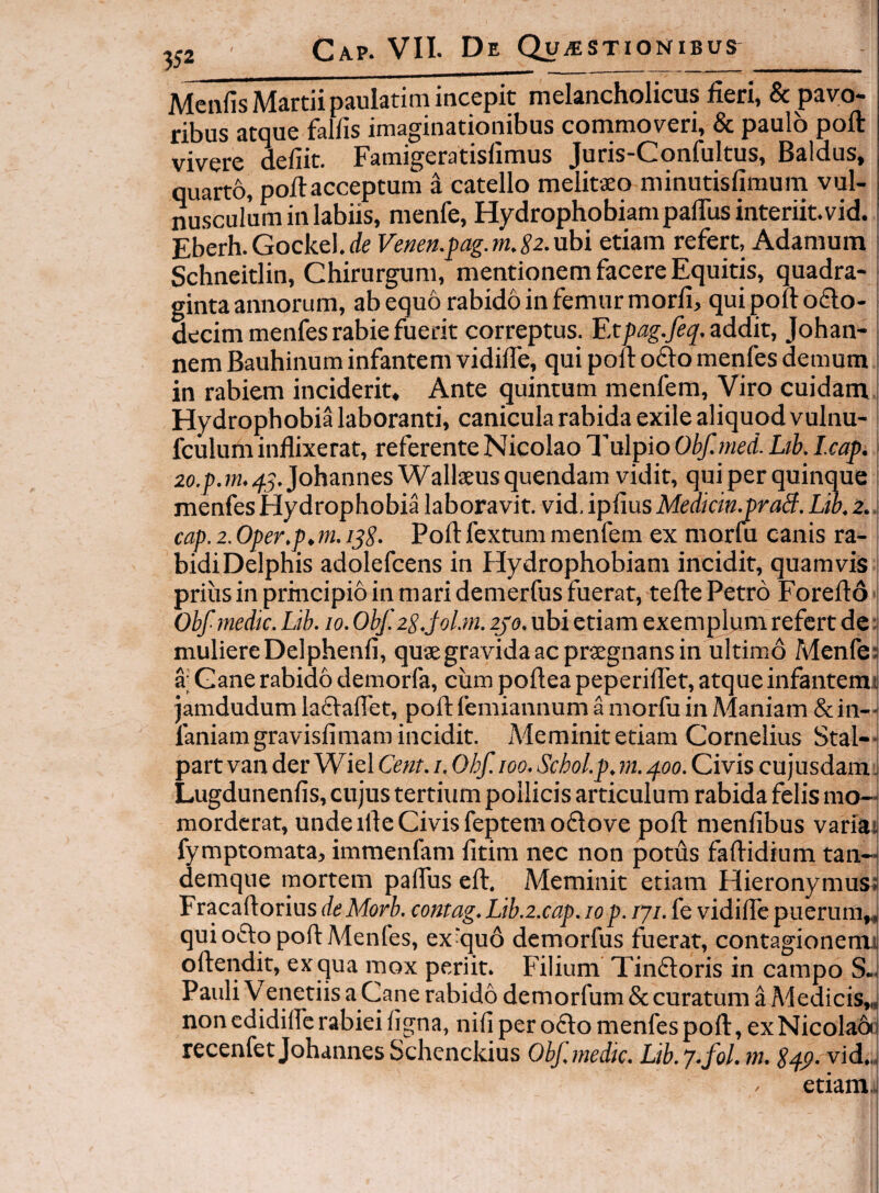 Meiifis Martiipaulatitn incepit melancholicus fieri, & pavo¬ ribus atque falfis imaginationibus commoveri, & paulo poft vivere defiit. Famigeratisfimus Juris-Confultus, Baldus, quarto, pofiacceptum a catello melitaeo minutisfimum vul¬ nusculum in labiis, menfe. Hydrophobiam pafiiis interiit, vid. Eberh.Gockel.de Ve»eff.j)ag.m.S2. ubi etiam refert, Adaraum Schneitlin, Chirurgum, mentionem facere Equitis, quadra¬ ginta annorum, ab equo rabido in femur morfi, qui poft o£lo- decim menfes rabie fuerit correptus. Etpag.Je^. addit, Johan- nem Bauhinum infantem vidifte, qui poft ofto menfes demum in rabiem inciderit. Ante guintum meiifem. Viro cuidam Hydrophobia laboranti, canicula rabida exile aliquod vulnu- fculum inflixerat, referente Nicolao l'ulpio Obf.med. Lth. Icap. \ 2o./).w.45.Johannes Wallaeusquendam vidit, qui per quinque menfes Hydrophobia laboravit, vid. ipfius Medkin.praB. Lio. 2. cap. 2. Oper.p,m. i^S- Poft fextum menfem ex morfu canis ra¬ bidi Delphis adolefcens in Plydrophobiam incidit, quamvis prius in prmcipio in mari demerfus fuerat, tefte Petro Forefto Obf medie. Lib. 10. Ohf.2S.j0Lm. 2J0. ubi etiam exemplum refert de :l muliere Delphenfi, quaegravidaacprsegnansin ultimd Menfe; a; Ganerabido demorfa, cum pofteapeperiftet, atqueinfantemi jamdudum laftaflet, poft femiannum a morfu in Alaniam & in-i faniamgravisfimam incidit. Meminit etiam Cornelius Stal-J part van der Wiel Cent. i. Ohf.ioo. Schol.p. m. /foo. Civis cujusdam j Lugdunenfis, cujus tertium pollicis articulum rabida felis mo-J morderat, unde ifte Civis feptemoflove poft menfibus variai fymptomata, imraenfam fitim nec non potus faftidium tan- demque mortem paflus eft. Meminit etiam Hieronymus: Fracaftorius deMorb. contag. Lib.2.cap. 10 p. iji. fe vidifle puerum,, qui ofto poft Menfes, ex^quo demorfus fuerat, contagionem,: oftendit, ex qua mox periit. Filium TimSloris in campo S.. Pauli Venetiis a Cane rabido demorfum & curatum a Medicis,,| non edidilfe rabiei ligna, nili per odio menfes poft, exNicoladij recenfet Johannes Schenckius Obf. medie. Lib. 7-fol. m. S^p. vid,. / etiam..