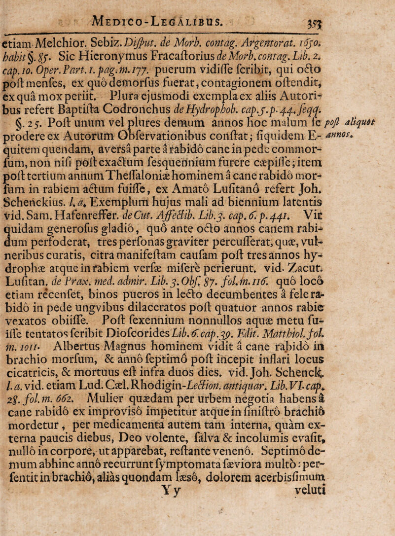 35? Medico-Legalibus. etiam Melchior. S^hiz.Dijpiit. de Morb. contag. Argentorat. iSjO. habit §. SS> Sic Hieronymus Fracaftorius de Morb, contag. Lib. z. cap.io.Oper.Part.i.pag.m.iyy. puerum vidiiTe fcribjt, quio6lo poftmenfes, ex quodemorfus fuerat,contagionem oftendit, ex qua mox periit. Plura ejusmodi exempla ex aliis Autorn hus refert Baptifta Codronchus de Hydrophob. cap.y.p..^^.feqq. §. 25. Poli unum vel pliires demum annos hoc malum (c poft aliquet prodere ex Autorum Obfervationibus conftat; liquidem E- annos. quitem quendam, aversa parte irabido cane in pede commor- fum,non nili pollexaftum fesquehnium furere capiflTe; item polltertium annumThelTaloniae hominem a cane rabido mor- fum in rabiem a6lam fuilTc, ex Amato Lufitano refert Joh. Scheriekius. l.a. Exemplum hujus mali ad biennium latentis vid. Sam, HafenrefFer. de Cut. AffeHib. Lib.y. cap. 6'. p. 441. Vic quidam generofus gladio, quo ante ofto annos canem rabi¬ dum perfoderat, tres perfonas graviter percufferat, quse, vul¬ neribus curatis, citra manifeftam caufam poli tres annos hy- drophae atque in f^biem verfae mifere perierunt, vid. Zacuf, Lufitan. de Prax. rned. adinir. Lib. 5. Obf, S7- foLin. iif. quo loco etiam rccenfet, binos pueros in lefto decumbentes a fele ra¬ bido in pede ungvibus dilaceratos poft quatuor annos rabie vexatos obiilTe. Poft fexennium nonnullos aquae metu fu- ilTe tentatos feribit DiofcoridesLi^.^c^ji.^. Edit. Matthiol.jol. m. lon- Albertus Magnus hominem vidit a cane rabido in brachio morfum, & anno feptimo poft incepit inflari locus cicatricis, & mortuus eft infra duos dies. vid. Joh. Schenclq, /. a. vid. etiam Lud. Cael. Rhodigin-Le5F»«. antiqmr. Lib. VL cap. zS- fol. m. 66z. Mulier quaedam per urbem negotia habens 4 cane rabido ex improviso impetitur atque in finiftro brachib mordetur, per medicamenta autem tam interna, quam ex¬ terna paucis diebus, Deo volente, falva & incolumis evalit, nullo in corpore, ut apparebat, reflante veneno. Septimo de¬ mum abhinc anno recurrunt fymptomata faeviora multo; per- fentit in brachio, alias quondam laeso, dolorem aeerbisfimurn Y y veluti