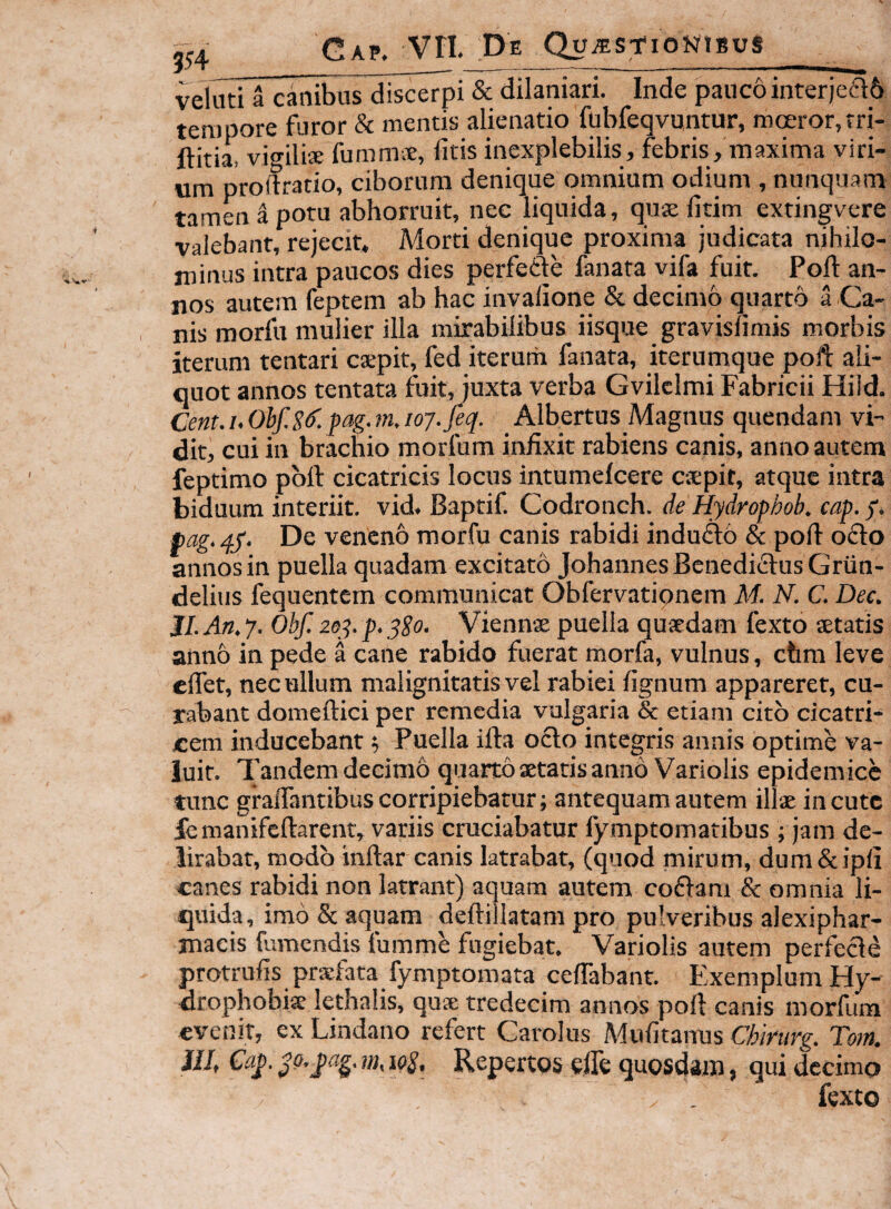 velmi a canibus discei & dilaniari. Inde pauco interjea6 tempore furor & mentis alienatio fubfeqvuntur, moeror,rri- ftitia, vigili® ftimm®, fitis inexplebilis, febris, maxima viri¬ um prodratio, ciborum denique omnium odium , nunquam tamen a potu abhorruit, nec liquida, qu® fitim extingvere valebant, rejecit. Morti denique proxima judicata nihilo¬ minus intra paucos dies perfede fanata vifa fuit. Poft an¬ nos autem feptem ab hac invalione & decimo quarto a Ca¬ nis morfu mulier illa mirabilibus iisque gravisfimis morbis iterum tentari c®pit, fed iteruih fanata, iterumque poft ali¬ quot annos tentata fuit, juxta verba Gvilclmi Fabricii Hiid. Cent. u Ohf.S^. fag. m, 107. feq. Albertus Magnus quendam vi¬ dit, cui in brachio morforn infixit rabiens canis, anno autem feptimo pbft cicatricis locus intumefcere c-spit, atque intra biduum interiit, vid, Baptif. Codronch. de Hydrophob. cap. y* pag. 45'. De veneno morfu canis rabidi indufto & poft o£lo annos in puella quadam excitatd JohannesBenediiftusGrun- delius fequentem communicat Obfervationem M. N. C. Dec. JI. An. 7. Obf. 2oy. p. ySo- Vienn® puella quaedam fexto aetatis aiino in pede a cane rabido fuerat morfa, vulnus, chm leve cflet, nec ullum malignitatis vel rabiei fignum appareret, cu¬ rabant domeftici per remedia vulgaria & etiam cito cicatri¬ cem inducebant 5 Puella ifta 06I0 integris annis optime va¬ luit. Tandem decimo quarto xtatis anno Variolis epidemice tunc graifantibus corripiebatur; antequam autem illx incute ie manifeftarent, variis cruciabatur fymptomatibus ; jam de¬ lirabat, modo inftar canis latrabat, (quod mirum, dum&ipfi canes rabidi non latrant) aquam autem coffara & omnia li¬ quida, imo & aquam deftillatam pro pulveribus alexiphar- macis fumendis fumme fugiebat. Variolis autem perfecte protrufis prsfata fymptomata ceftabant. Exemplum Hy- drophobk lethalis, qu® tredecim annos poft canis morfum evenit, ex Lindano refert Carolus Mufitanus Chirurg. Tom. ilJ, Ca^. Repertos efle quosdam, qui decimo fexto