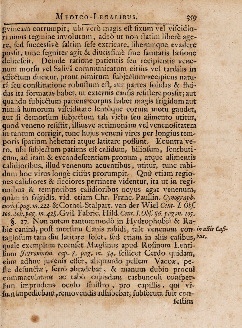 gviaeam corrumpit; ubi vero magis eft fixura vel vifcidio- ri mmis tegmine involutum, adeo ut non fiatim libere age¬ re, fed fuccesfive faltim fefe extricare, liberuroque evadere posfit, tunc fegniter agk & diutisfime fine fanitatis laefione delitefcir. Deinde ratione patientis feu recipientis vene¬ num morfu vel Saliva communicatum citius vel tardius in eft’e£tum ducitur, prout nimirum fubieftum-recipiens natu¬ ra feu conrtitutione robuftum eft, aut partes fobdas & flui¬ das ita formatas habet, ut externis caufis reliftere posfit; aut quando fubjecluro patiens-corpus habet magis frigidum aut nimia humorum vifcidkate lentogue eorum motu gaudet, aut fi demorfum fubjeftum tali viftu feu alimento utitur, quod veneno reliftit, illiusve acrimoniam vel venenofitateni in tantum corrigit, tunc hujus veneni vires per longius tem¬ poris fpatium hebetari atque latitare poftunt, Econtra've¬ ro, ubi fubjeclum patiens eft calidum, hiliofum, feorbuti- cum, ad iram & excandefeentiam pronum , atque alimentis calidiorjbus, illud venenum acuentibus, utitur, tunc rabi¬ dum hoc virus longe citius prorumpit. Quo etiam regio¬ nes calidiores & ficciores pertinere videntur, ita ut in regi¬ onibus & temporibus calidioribus ocyus agat venenum^ quam in frigidis, vid. etiam Cbr, Franc, Paullin, Cynegraph. €uriof.pag.iru222- &CorneLSta'Iparr. van der Wiel Cent- I. Ohjt 100. Seh.pag.m. ^zS^Gvil. Fabric. Hild. Cem. LObf. pf. pagjn. iqp^ §. 27, Kon autem tantummodo in Hydrophobia & Ra¬ bie canind, poft morfum Canis rabidi, tale venenum £Oxt- tagiofum tam diu latitare fidet, fed etiam in aliis cafibus,^»'^» quale exemplum recenlet Maegiinus apud. Rofinum Lenti- lium pfatromnm. eap^ S- pag^ rn. fciiicet Cerdo quidam, cum adhuc juii^^ems ellet, aliquando pellem Vacc«e, pe- fte defun*£t$, ferro abradebat, & manum dubio procul eommaculatara ac tabo cujusdara carbunculi confper- fam imprudens oculo finiftro , pro capillis, qui vi- fuaiknpediebaftt,rei»oveadis adbibebat;, fubfecuta fuit con- feftim