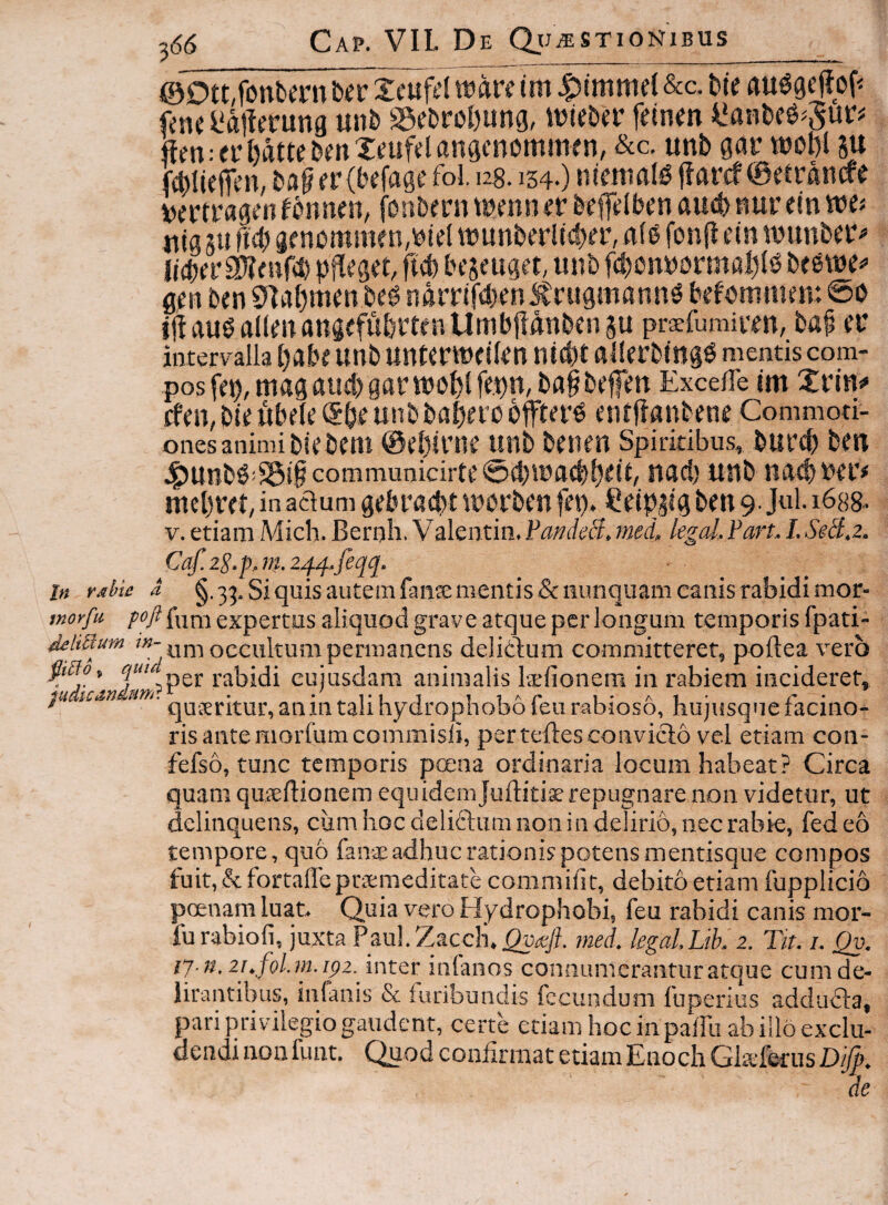i @Ott,fonbmi bfr Xeufd watt tm &a bie au^gejJof^ fenc l'ai!erung unb S5ebroI)unG, wteba’ fdnm i^anDce^Sur# ffm:ei*l)attcDmX(?ufdan9cnc»mmen, &c, unb gatr wot)l ju fdjlieffen, fol. 128.134.) ntmmig j?arcf 0etrancre vertragm fonnen, fonbern nn er b^efdben aucb nur ein we? «ig su M) ge nommen,biel wunberlt4)er, flfe fonfl ein wunber^ Jidber^enfcb pjleget, fi^ beseuget, unb fd)onbormal)(b gen ben 9]gt)men beg ndrrifdjen Jlrugmannd befemmen: 0o ijigudaKenangefiibrtfnUmbjldnbensu praefomiwn, bap ei* intervalla pabe unb untcrwdkn nid)t allerbing^ mentis com¬ pos fep,niagaii!:bgarwb()lfe.pn,ba§befm ExcefTe im XflH# cfen, bie ubde unb babero offtevd entfianbene Commoti¬ ones animi biebem @i’[)ii‘ne unb benen Spiritibus, bur<b bcn J^Unb0:^t§ communicirte 0d)iUa(bpdi, uad) uub uat^bci’# meprd, in adum gebracbt tucrben fep. Ceip^ig ben 9- Jul. 1688- V.etiam Mich. Bernh. Valentin.¥andeH.med, legd,ParLI.SeB.z. Caf.zS.p.)}t.24/f.feqq. In rdhu a 33. Siquis autemfaiixmentis &mmquam caiiis rabidi mot- fnorfn poft expertus aliquod grave atque per longum temporis fpati- dehRum ?»-uni occultum permanens delidum committeret, poftea vero ^»5», J“,per rabidi cujusdam animalis Isfionem in rabiem incideret, lan um. q,jj£pj5-yj.^2Cjj[^j-3q[^y(|^.Qj3{-,Ql35f£m.abjQs5^ hujusque facino¬ ris ante morfumcommisli, per teftesconvicio vel etiam con- fefso, tunc temporis poena ordinaria locum habeat? Circa quam quieflionem equidemJuHitis repugnare non videtur, ut delinquens, ciim hoc deliflum non in delirio, nec rabie, fed eo tempore, quo fanae adhuc rationis potens mentisque compos fuit, & fortaffe ptsmeditate commiht, debito etiam fupplicio poenam luat» Quia vero Hydrophobi, feu rabidi canis mor- furabiofi, juxta Pau!.Zacc}i.^«/f med. kgalLik'2. Tit. i. Qv. ly-n. iF.fol.m.ipz. inter inlanos connumerantur atque cum de¬ lirantibus, infanis & furibundis fecundum fuperius addufla, pari privilegio gaudent, certe etiam hoc in palfu ab illo exclu¬ dendi non funt. Quod confirmat etiam Enoch Gkferus Di/p, de