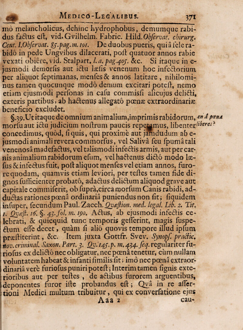 mo melancholicus, dehinc hydrophobiis, demumque rabi¬ dus fa£tus efl:, vid. Gvilhelm. Fabric. Hild. Obfervar. chirurg. Cent. LObfervat. Ej-pag. m. loi. De duobus pueris, qui a fele ra¬ bido in pede Ungvibus dilacerati, poli quatuor annos rabie vexati obiere, vid. Stalpart, l.a.pag.^oj. &c. Si itaque in e- jusmodi demorlis aut idu laelis venenum hoc infedorium per aliquot feptimanas, menfes & annos latitare, nihilomi¬ nus tamen quocunque modo demum excitari potefl, nemo etiam ejusmodi perfonas in cafu commisli alicujus delidi, cieteris partibus, ab hadenus allegato poenae extraordinariae beneficio excludet. §.39.Ut itaque de omnium animalium,imprimis rabidorum, ^ p«nA morfuaut idu judicium nofirum paucis repamus, libenter^'^'’ concedimus, quod, fi quis, qui proxime aut jlnidudum ab e- jusmodi animali revera commorfus, vel Saliva feu fpumatali venenosa madefadus, vel talismodi infedis armis, aut per car¬ nis animalium rabidorum efum, vel hadenus dido modo lx~ fus & infeftus fuit, poft aliquot menfes vel etiam annos, furo- i'e quodam, quamvis etiam leviori, per teftes tamen fide di¬ gnos fufficienter probato, adadus delidum aliquod grave aut capitale commiferit, ob fupra,circa morfum Canis rabidi, ad- dudas rationes poena ordinaria puniendus non fit; fiquidem infuper, fecundum Paul. Zacch.3Qu<e^io«. ?ned, legal. Lib. 2. Tit, 11. QvceJL /(f. §. ^3-fol. ni. ipo. Adus, ab ejusmodi infedis ce- i lebrati, & quicquid tunc temporis gelTerint, magis fuspe- I dum efle decet, quam fi alio quovis tempore illud ipfunx prseftiterint, &c. Item juxta Gottfr. Svev. Synopf. pracik, nov. crimmal. Saxon. Part. 3. QyJ^j.p. m. ^^4.feq. regulariter fu- riofus ex delido nec obligatur, nec poen^ tenetur, ciim nullam ' voluntatem habeat & infanti fimilis fit; imo nec poena extraor- Idinariavere furiofus puniri potefl:;Intcrim tamen fignis exte- ’ rioribus aut per teftes , de adibus furorem arguentibus, i deponentes furor ifte probandus eft; Qya in re afler- : tioni Medici multum tribuitur, qui ex converfatioiie ejus Aaa 2 cau-