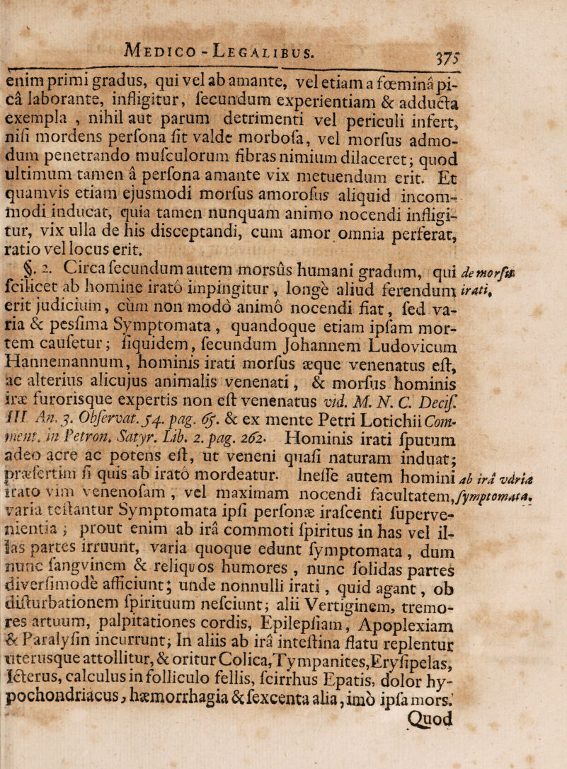 ns enim primi gradus, qui vel ab amante, vel etiam a foemina pi¬ ci laborante, infligitur, lecundum experientiam & adduda exempla , nihil aut parum detrimenti vel periculi infert, nifi mordens perfona fit valde morbofa, vel morfus admo¬ dum penetrando mufculorum fibras nimium dilaceret; quod ultimum tamen a perfona amante vix metuendum erit. Et quamvis etiam ejusmodi morfus amorofus aliquid incom¬ modi inducat, quia tamen nunquam animo nocendi infligi¬ tur, vix ulla de his disceptandi, cum amor , omnia perferat, ratio vel locus erit. §. 2. Circa fecundurn autem morsus humani gradum, qui detnorfm fcilicet ab homine irato impingitur, longe aliud ferendum irati, erit judicium, cum non modd^animo nocendi fiat, fed va¬ ria & pesfima Symptomata, quandoque etiam ip4m mor¬ tem caufetur; iiquidem, fecundum Johannem Ludovicum Hannemannum, hominis irati morfus seque venenatus eft, ac alterius alicujus animalis venenati, & morfus hominis ks furorisque expertis non eft venenatus vid. M. N. C. Decif. iU An,^. Obfervat.j^. pag. & ex mente Petri LotichiiCow- incutt lu Fetron, Scityr. Lib, 2. pag. 26^2- Hominis irati Iputum adeo acre ac potens eft, ut veneni quafi naturam induat; pi-sfertim fi quis ab iratb mordeatur- Inelfe autem homini ab ird vdria irato vim venenofam , vel maximam nocendi facultatem, varia teftantur Symptomata ipfi perfons irafeenti fuperve- nienna ; prout enim ab ira commoti fpiritus in has vel il¬ las partes irruunt, varia quoque edunt fymptomata, dum liunc fangvinem & reliquos humores , nunc folidas partes diverfimode afficiunt; unde nonnulli irati, quid agant, ob difturbationem fpirituum nefeiunt; alii Vertiginem, tremo¬ res artuum, palpitationes cordis, Epilepiiam, Apoplexiam & Paralyfin incurrunt; In aliis ab ira inteftina flatu replentur nteriisque attollitur, & oritur Coiica,Ty mpanites,Eryfipelas, laerus, calculus in folliculo fellis, fcirfhus Epatis, dolor hy¬ pochondriacus , htemorrhagia & fexcenta alia, imo ipfa mors.