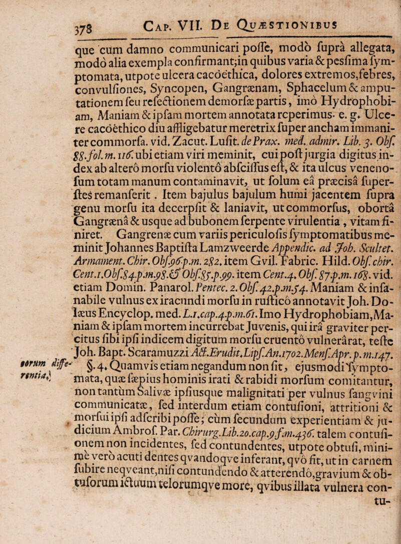 $6fUm dife^ que cup damno communicari poflc, modo fupra allegata, modo alia exempla condrmantjin quibus varia &pcslimalym- ptomata, utpote ulcera cacdethica, dolores extremos,febres, convulfiones, Syncopen, Gangrsenam, Sphacelum& ampu¬ tationem feu refectionem demorfae partis, imo Hydrophobi¬ am, Maniam & ipfara mortem annotata reperimus- e. g. Ulce¬ re cacoethico diu affligebatur meretrix fuper ancham immani¬ ter commorfa.vid.Zacut.Lufit.r/^Prax. meL admiKLib.s- Obf. SS-fol. m. uS. ubi etiam viri meminit, cuipoft jurgia digitus.in- dex ab altero morfu violento abfciiruseit, & ita ulcus veneno- fum totam manum contaminavit, ut folum ea praecisa fuper- fteS remanferit. Item bajulus bajulum humi jacentem fupra genu morfu ita decerplit & laniavit, utcommorfus, oborta Gangraena & usque ad bubonem ferpente virulentia, vitam fi¬ niret. Gangrenae cum variis periculofis iymptomatibus me¬ minit Johannes Baptifta Lamzweerde Apfendk. ad ^oh. Scultet. Armammt. Chir. Obfykfm. 2$2. item Gvil. Fabric. Hild. Obf. chir. Cent.i.0bfS4.p.m.pS-^ ObfSjp.pp. item Cent.p, Obf Sj.fjn. ifS- vid. etiam Domin. Panarol.Pmec. 2.Maniam &infa- _-ir_ « ^ laeus Encyclop. med. L.i,eap.4.p.m.6i. Imo Hydrophobiam,Ma- niam & ipfam mortem incurrebat Juvenis, qui ira graviter per¬ citus fibi ipli indicem digitum morfu cruento vulnerarat, teftc 'Joh. Bapt. Sczvamuzzi AS.Erudit.LipfAn.1y02.Menf.Apr. p. m.i4y. §.4, Quamvis etiam negandum non fit, ejusmodiTympto- mata,quffifaepius hominis irati & rabidi morfum comitantur, non tantum Salivae ipfiusque malignitati per vulnus fangvini communicata, fed interdum etiam contufioni, attritioni & morfuiipfi adfcribipofie ; cum fecundum experientiam & ju¬ dicium Ambrqf. Par. Chirurg.Lib.2o.cap.(f,f;m.4^^. talem contufi- onemnon incidentes, fed contundentes, utpoteobtufi, mini¬ me vero acutidentes qvandoqve inferant, q v6 fit, ut in carnem fubire neqveant,nifi contundendo & atterend6,gravium & ob- tuforuniifluumtelorumqvemore, qvibus illata vulnera con- tu-