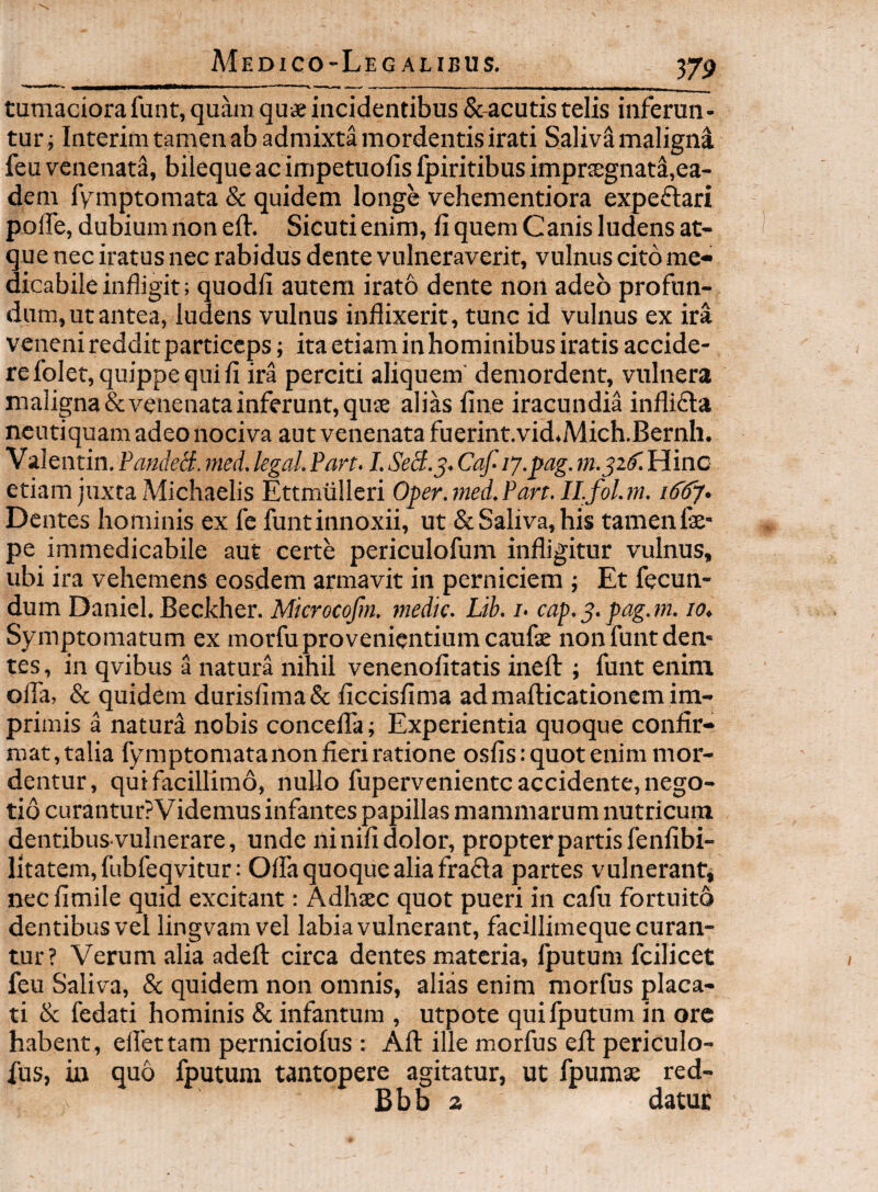 tumaciora font, quam quae incidentibus Sc-acutis telis inferun¬ tur; Interim tamen ab admixta mordentis irati SalivSmalignI feu venenati, bileque ac impetuofis fpiritibus imprcegnat^,ea¬ dem fymptomata & quidem longe vehementiora expeflari polTe, dubium non eft. Sicutienim, fi quem Canis ludens at¬ que nec iratus nec rabidus dente vulneraverit, vulnus cito me¬ dicabile infligit; quodli autem irato dente non adeo profun¬ dum, ut antea, ludens vulnus inflixerit, tunc id vulnus ex ira veneni reddit particeps; ita etiam inhominibus iratis accide¬ re folet, quippe qui fi ira perciti aliquem demordent, vulnera maligna & venenata inferunt, qu£e alias fine iracundia infli£la ncutiquam adeo nociva aut venenata fuerint.vid.Mich.Bernh. V alentin. PandeB. nied. legal. Pan. I. SeS.^. Caf ly.pag. Hinc etiam juxta Michaelis Ettmiilleri Oper.med.Pan. Il.foUn. /<537. Dentes hominis ex fe funt innoxii, ut & Saliva, his tamen fe- pe immedicabile aut certe periculofum infligitur vulnus, ubi ira vehemens eosdem armavit in perniciem ; Et fecun¬ dum Daniel. Beckher. Microcofm. medie. Lib. i. cap.^.pag.m. 10, Symptomatum ex morfu pro venientium caufae non funt den¬ tes , in qvibus a natura nihil venenofitatis inell; funt enim ofla, & quidem durisfima& ficcisfima admafticationem im¬ primis a naturi nobis concelTa; Experientia quoque confir¬ mat , talia fymptomata non fieri ratione osfis: quot enim mor¬ dentur, qui facillimo, nullo fuperveniente accidente, nego¬ tio curanturPVidemus infantes papillas mammarum nutricuna dentibus vulnerare, unde ninifi dolor, propterpartisfenfibi- litatem, fubfeqvitur: Offa quoque alia fra£la partes vulnerant, necfimile quid excitant: Adhsec quot pueri in cafu fortuito dentibus vel lingvamvel labia vulnerant, facillimeque curan¬ tur? Verum alia adefl: circa dentes materia, fputum fcilicet feu Saliva, & quidem non omnis, alias enim morfus placa¬ ti & fedati hominis & infantum , utpote qui fputum in ore habent, ellettam perniciofus : Afl: ille morfus efl: periculo- fus, in quo fputum tantopere agitatur, ut fpumae red- Bbb z datur