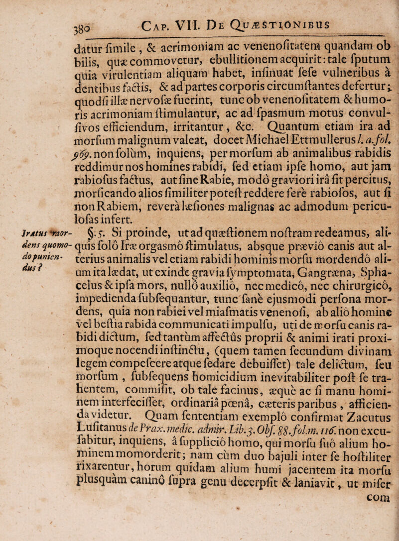 datur fimile , & acrimoniam ac venenofitatera quandam ob bilis, quse commovetur, ebullitionem acquirit: tale fputum quia virulentiam aliquam habet, infinuat fefe vulneribus a dentibus fadis, & ad partes corporis circumllantes defertur quodii illie nervofe fuerint, tunc ob venenolitatem & humo¬ ris acrimoniam ftimulantur, ac ad fpasmum motus convul- iivos efficiendum, irritantur, &c. Quantum etiam ira ad morfum malignum valeat, docet Aiichael Ettmullerus /. a.fol, non foliam, inquiens, per morfum ab animalibus rabidis reddimur nos homines rabidi, fed etiam ipfe homo, aut jam rabiofus fa£lus, aut fine Rabie, modo graviori ira fit percitus, morficando alios fimiliterpotell: reddere fere rabiofos, aut fi lion Rabiem, revera Itefiones malignas ac admodum pericu- lofas infert. jrAtut'raor- §.5. Si proinde, utad quieftionemnofiram redeamus, ali- dent quomo- quis folo IrsE orgasmo ftimulatus, absque prsevio canis aut al- do fumen- terius animalis vel etiam rabidi hominis morfu mordendo ali- • um ita Isedat, ut exinde gravia fymptomata, Gangrsena, Spha- celus & ipfa mors, nullo auxilio, nec medico, nec chirurgico, impedienda fublequantur, tunc fane ejusmodi perfona mor¬ dens, quia non rabiei vel miafmatisvenenofi, abaliohominc vel bellia rabida communicati impulfu, uti de rc orfu canis ra- ' bidi diclum, fed tantum affe£lus proprii & animi irati proxi- moque nocendiinftinftu, (quem tamen fecundum divinam legem compefeere atque fedare debuifiet) tale delicum, feu morfum , fubfequens homicidium inevitabiliter poil fe tra¬ hentem, commifit, ob tale facinus, seque ac fi manu homi¬ nem interfeciffiet, ordinaria poena, eseteris paribus , afficien¬ da videtur. Quam fententiam exemplo confirmat Zacutus Lufitanus de frax. medk. admir. Lib.^. ObJ. SS-fiLm, 116'. non excu- fabitur, inquiens, a fupplicio homo, qui morfu fuo alium ho¬ minem momorderit; nam eunt duo bajuli inter fe hoffiliter lixarentur,horum quidam alium humi jacentem ita morfu plusquam canino lupra genu decerpfit & laniavit, ut mifer com