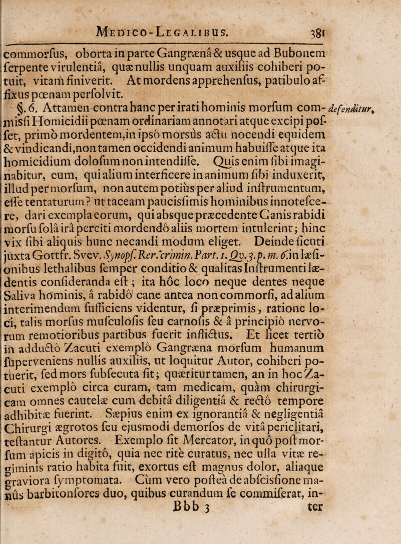 _ _ commorfus, oborta in parte Gangraena & usque ad Bubonem ;ferpente virulentia, quae nullis unquam auxiliis cohiberi po- i tuit, vitaiii finiverit. At mordens apprehenfus, patibulo af- : fixus poenam perfolvit. §.6. Attamen contra hanc per irati hominis morfum com-defenditur^ ] misli Homicidii poenam ordinariam annot ari atque excipi pof- ifet, primo mordentem,in ipso morsus aClu nocendi equidem i & vindicandi,non tamen occidendi animum habuifie atque ita (homicidium dolofum nonintendifie. Quis enim fibi imagi- I nabitur, eum, qui alium interficere in animum fibi induxerit, I illud per morlura, non autem potius per aliud inftrmnentum, i elle tentaturum ? ut taceam paucisfimis hominibus innotefce- Ire, dari exempla eorum, qui absque priecedcnte Canis rabidi I morfu fola ira perciti mordendo aliis mortem intulerint; hinc I vix fibi aliquis hunc necandi modum eliget. Deinde ficuti \ juxta Gottfr. Svev. Synopf. Rer.'crmm. fart. i. Qv.^. p. m. (f.in laefi- onibus lethalibus fempcr conditio & qualitas Inurumenti lae¬ dentis confideranda eft ; ita hoc loco neque dentes neque Saliva hominis, a rabido cane antea noncommorfi, ad alium interimendum fufficiens videntur, fi praeprimis, ratione lo- ! ci, talis morfus mufculofis feu carnofis & a principio nervo- ! rum remotioribus partibus fuerit inflictus. Et licet tertio lin addu6l6 Zacuti exemplo Gangrxna morfum humanum ifuperveniens nullis auxiliis, ut loquitur Autor, cohiberi po¬ tuerit, fedmors fubfecuta fit; quaeritur tamen, an in hocZa- cuti exemplo circa curam, tam medicam, quam chirurgi¬ cam omnes cautelae cum debita diligentia & reflo tempore adhibitae fuerint. Saepius enim ex ignorantia & negligentia Chirurgi aegrotos feu ejusmodi demorfos de vita periclitari, teftantur Autores. Exemplo fit Afecator, in quo poft mor- * fum apicis in digito, quia nec rite curatus, nec ulla vitae re- 1 <Timinis ratio habita fuit, exortus eft: magnus dolor, aliaque I o-raviora fymptomata. Ciim vero pofteadeabfcisfionema- I jius barbitonfores duo, quibus curandum fe conamiferat, in- Bbb 3 ter