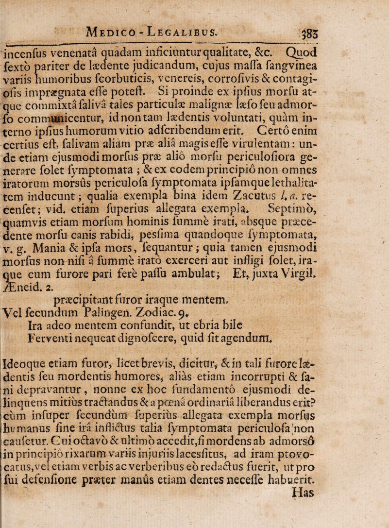 Medico - Legali Bus. 385 incenfus venenata quadam inficiuntur qualitate, &c. Quod fexto pariter de Isedente judicandum, cujus malfa fangvinea variis humoribus fcorbuticis, venereis, corrofivis & contagi- ofis impr-iegnata efie poteft. Si proinde ex ipfius morlu at¬ que commixta faliva taies particulae malignae laefofeuadmor- fo comraanicentur, id non tam laedentis voluntati, quam in¬ terno ipfius humorum vitio adfcribendum erit. Gerto enim certius eft, falivam aliam prae alia magis efTe virulentam: un¬ de etiam ejusmodi morfus prae alio morfii periculofiora ge¬ nerare folet fymptomata ; &ex eodem principio non omnes iratorum morsus periculofa fymptomata ipfamquelethalita* tem inducunt; qualia exempla bina idem Zacutus ha. re- ccnfet; vid. etiam fuperius allegata exempla. Septimo, quamvis etiam morfum hominis fumme irati, absque praece¬ dente morfu canis rabidi, pesfima quandoque fymptomata, v. g. Mania & ipfa mors, fequantur; quia tamen ejusmodi morfus non nili a fumme irato exerceri aut infligi folet, ira¬ que cum furore pari fere palTu ambulat; Et, juxta Virgil, ^neid. 2. pracipitant furor iraque mentem. Vel fecundum Palingen. Zodiac.9, Ira adeo mentem confundit, ut ebria bile Ferventi nequeat dignofccre, quid fit agendum, Ideoque etiam furor, licet brevis, dicitur, &in tali furore lae¬ dentis feu mordentis humores, alias etiam incorrupti & fa¬ ni deprav^antur , nonne ex hoc fundamento ejusmodi de¬ linquens mitius traftandus & a ptena ordinaria liberandus erit? cum infuper fecundum fuperiiis allegata exempla morfus humanus fine ira infliftus talia fymptomata periculofa,'non caufetur. G ni oftavb & ultimo accedit,fi mordens ab admorso in principio rixarum variis injuriis lacesfitus, ad iram ptovo- catus.vel etiam verbis ac verberibus ebredaftus fuerit, ut pro fui defenfione praeter manus etiam dentes necelTe habuerit. Has