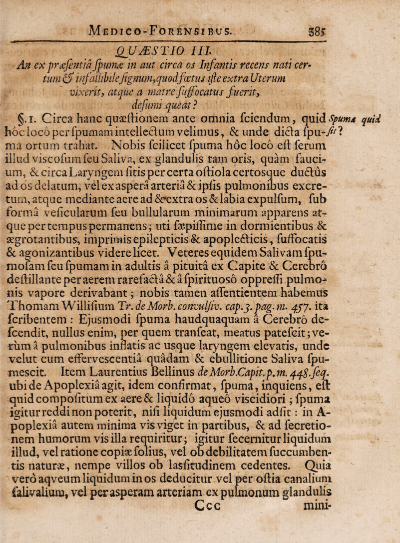 Medico-Forensi BUS. S85; QUMSTIO IIL An ex prisfentia Jpwm m aut circa os Infantis recens nati cer¬ tum infallibilejignu?n,quodfcetus ifte extra Uterum vixerit, atque a matre fujfocatus fuerit, defiimi queat ? §.i. Circa hanc quxftionem ante omnia fciendum, qxx{6iSpum4 quid hociocoperrpumaniintellc£lumvelimus, &unde difla fpu-/^? ma ortum traliat. Nobis fcilicet 1’puma hoc loco ell ferum illud viscofumfeu Saliva, ex glandulis tain oris, quam fauci¬ um, & circa Laryngem litis per certa oftiolacertosque du£lus ad os delatum, vel ex aspera arteria & iplis pulmonibus excre¬ tum, atque mediante aere ad &rextra os &labia expulfum, fub forma veficularum feu bullularum minimarum apparens at¬ que per tempus permanens; uti fspillime in dormientibus & lEgrotantibus, imprimis epilepticis & apopledlicis, fulFocatis & agonizantibus videre licet. Veteres equidem Salivam fpii- mofam feu fpumam in adultis a pituita ex Capite & Cerebro deftillanteperaeremrarefafta&afpirituoso opprelli pulmo¬ nis vapore derivabant; nobis tamen alfentientcm habemus ThomamWillifiumTr.d«MjrLco«m^/u. cap.j.pag.ni. qjy. ita feribentem: Ejusmodi fpuma haudquaquam a Cerebro de- fcendit, nullus enim, per quem tranfeat, meatus patefeit; ve¬ rum a pulmonibus innatis ac usque laryngem elevatis, unde velut cum elfervescentia quadam & ebullitione Saliva fpu- mescit. Item Laurentius Bellinus deMorb.Capit.p.m. qqS-fiqf- ubi de Apoplexia agit, idem confirmat, fpuma, inquiens, eft quideompofitumex aere& liquido aqueo viscidiori; fpuma igitur reddi non poterit, nili liquidum ejusmodi adiit: in A- poplexia autem minima vis viget in partibus, & ad fecretio- nem humorum vis illa requiritur; igitur fecernitur liquidum illud, vel ratione copiae folius, vel ob debilitatem fuccumben- tis naturae, nempe villos ob lasfitudinem cedentes. Quia ' vero aqveum liquidum in os deducitur vel per oftia canalium falivaliunj, vel perasperam arteriam ex pulmonum glandulis Ccc mini-