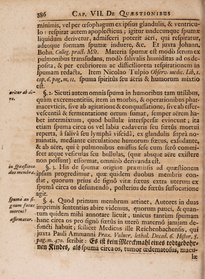 minimis, vel per cEfophagumexipfius glandulis, & ventricu¬ lo : refpirat autem apopledlicus ; igitur undecunque fpumie liquidum derivetur, adraifceri poterit aeri, qui refpiratur, adeoque formam Ipurase induere, &c. Et juxta Johann» Bohn. Colleg. praS. MSt. Materia fpumse eft modo ferum ex pulmonibus transfudans, modo falivalis liumiditas ad os de¬ polita, & per crebriorem ac difficiliorem refpirationem in fpumam redacta» Item Nicolao Tulpio Ohferv- medie. Lib,i. cap.ef.pag^m,!!. Ipuma fpiritus feu aeris & humorum mixtio effi ab at- re. in ^Udtjlione duQ membra. §. 2. Sicuti autem omnis fpuma in humoribus tam utilibus, quam excrementitiis, item in morbis, & operationibus phar- macevticis, iive ab agitatione&conquaffatione, five ab effer- vefcentia & fermentatione ortum fumat, femper aerem ha¬ bet intermixtum, quod bullulse interfperfe evincunt; ita etiam fpuma circa os vel labia cadaveris feu foetus mortui reperta, a faliva feu lympha vifeida, ex glandulis fnpra no¬ minatis, mediante circulatione humorum foetus, exfudante, & ab aere, qui e pulmonibus emiffus fefe cum ferd commi- fcet atque veficuias feu bullulas, (quse absque aere exiftere non poffunt) efformat, omnino derivanda elf^ §.3* His de fpumse origine praemislis ad quseflionem ipfam progredimur, quse quidem duobus membris con¬ flat , quorum prius de figno vitae foetus extra uterum ex fpuma circa os defumendo, pofterius de foetus fuffocatione agit. fpuma an §• 4* Quod primum membrum attinet, Autores in duas lentendas abire videmus, quorum pauci, &quan- unicus tantum fpumam affirmatur, hanc circa os pro ligno fcetus in utero materno jam jam de¬ functi habuit; fcilicet Medicus ille Reichenbachenlis, qui juxta Pauh Ammanni Frax. Viilner. lethal. Decad. 6'. Htfior. g. flif fpuma circa os, tumor tedematofus, macu- lae