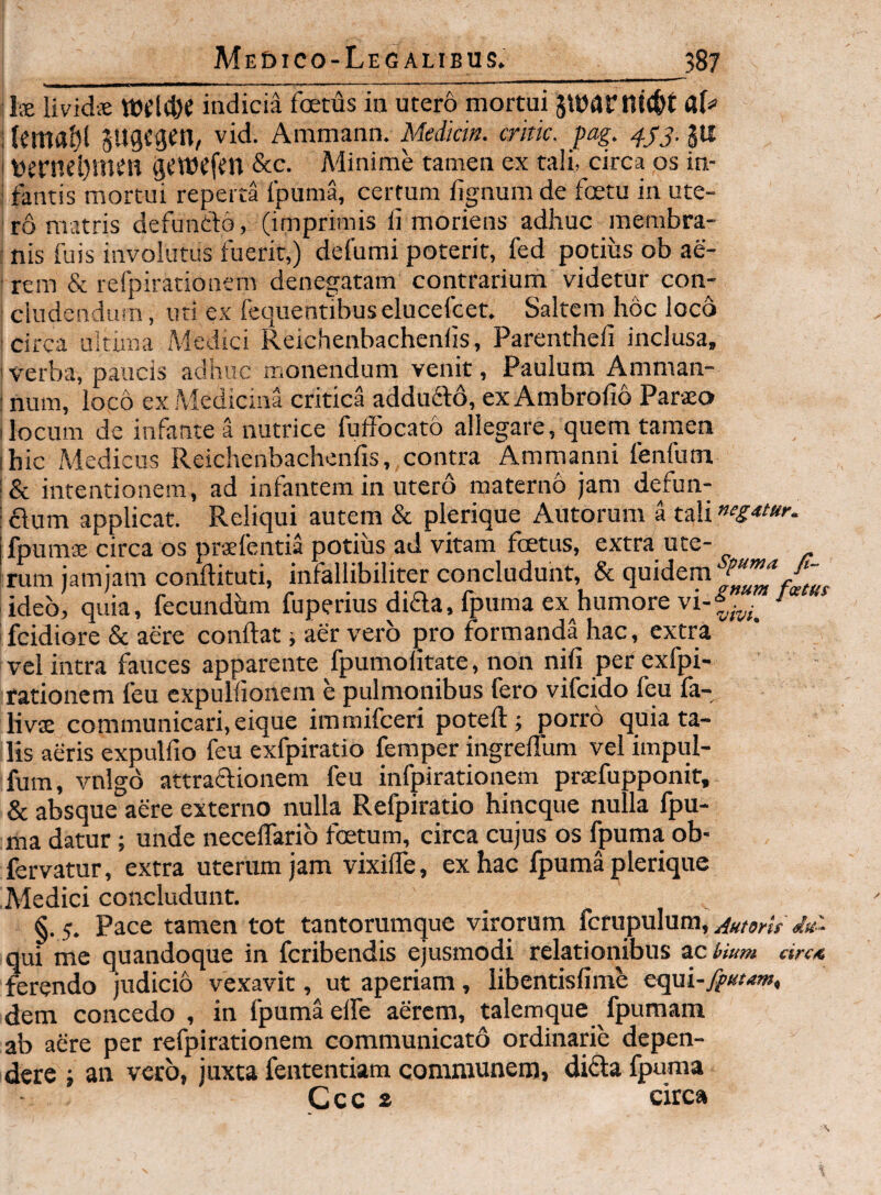 Me£)ICO-LeGALIBUS. _^587 fe lividiE Wd4)e indicia foetus in utero mortui JtoarniC&t iiemflbl sugcgen, vid. Ammann. Medkin. critk. pag. 4^3. lU I t)crnel)m^n &C. Minime tamen ex tali, circa os iu- ; fantis mortui reperta fpuma, certum fignum de foetu in ute¬ ro matris defunfto, (imprimis fi moriens adhuc raembra- : nis fuis involutus fuerit,) defumi poterit, fed potius ob ae¬ rem & refpirationem denegatam contrarium videtur con¬ cludendum , uti ex fequentibuselucefcet. Saltem hoc loco circa ultima Medici Reichenbachenfis, Parenthefi inclusa, 'Verba, paucis adhuc monendum venit, Paulum Amman- : num, loco ex Medicina critica addufto, ex Ambrofio Paraeo Ilocum de infante a nutrice fuffocato allegare, quem tamen ibic Medicus Reichenbachenfis, contra Amrnanni fenfum '& intentionem, ad inlantera in utero materno jam defun- : £dum applicat. Reliqui autem & plerique Autorum a tali jfpumae circa os praefentia potius ad vitam fcetus, extra ute- rum jam jam conftituti, infallibiliter concludunt, & quidem ideo, quia, fecundhm fuperius dida, fpuma ex humore vi-^ fcidiore & aere conftat i aer vero pro formanda hac, extra vel intra fauces apparente fpumofitate, non nifi per exfpi- rationcm feu cxpulfionem e pulmonibus fero vifcido feu fa- livjE communicari, eique iramifceri poteft; porro quia ta¬ lis aeris expulfio feu exfpiratio femper ingreflum vel impul- fum, vnigo attraflionem feu infpirationem praefupponit, & absque aere externo nulla Refpiratio hincque nulla fpu¬ ma datur; unde necelTarib foetum, circa cujus os fpuma ob- fervatur, extra uterum jam vixifie, ex hac fpuma plerique Medici concludunt. §. 5. Pace tamen tot tantorumque virorum fcrupulum, Autorts qui me quandoque in fcribendis ejusmodi relationibus acrium circ4 ferendo judicio vexavit, ut aperiam, libentisfimb equi-j^/^ww, dem concedo , in fpuma elfe aerem, talemque fpumam ab aere per refpirationem communicato ordinarie depen¬ dere ‘f an vero, juxta fententiam communem, difta fpuma Ccc a circa