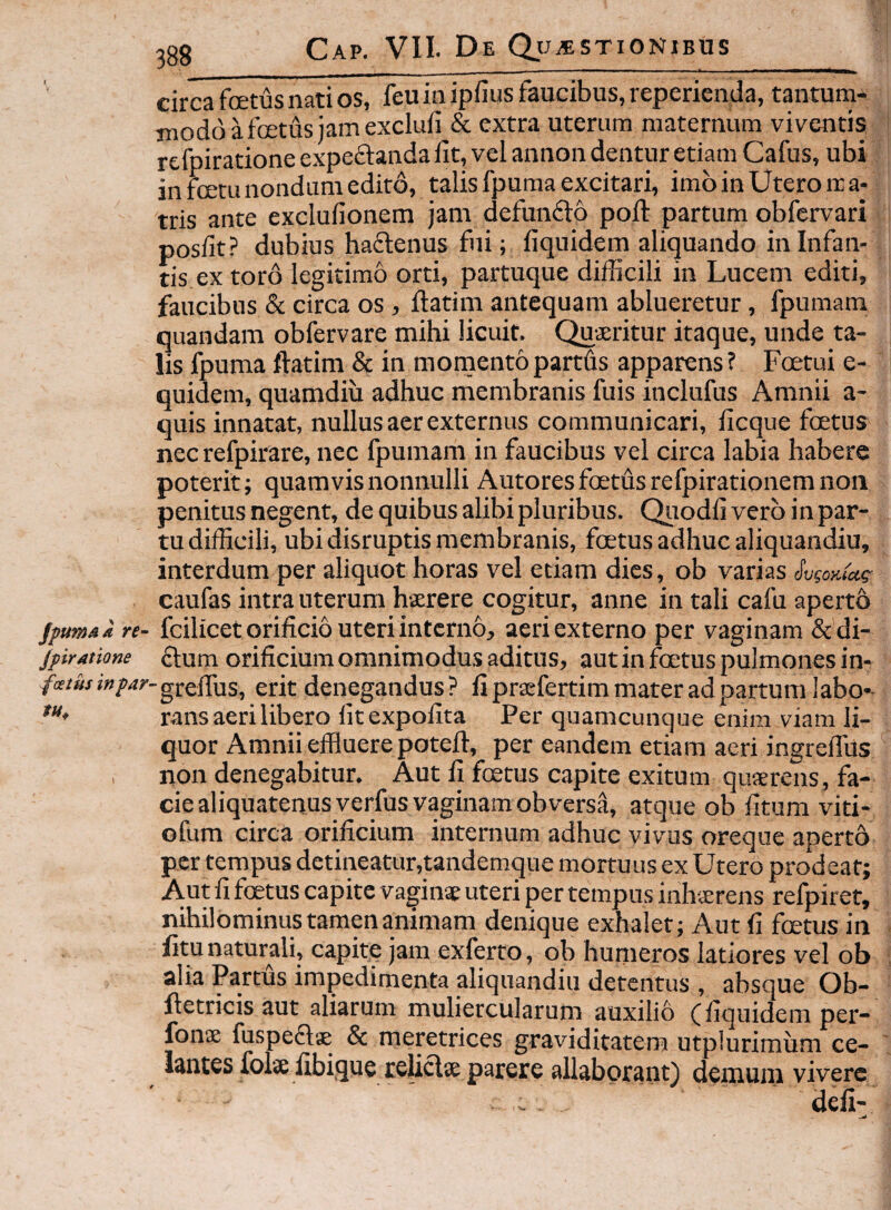 circa fetus nati os, feu in ipfius faucibus, reperienda, tantum¬ modo a fetus iamexclufi & extra uterum maternum viventis rcfpiratione expeflanda fit, vel annon dentur etiam Cafus, ubi in fetu nondum edito, talis fpuraa excitari, imb in Utero ma¬ tris ante exclufionem jam defunfto pofi: partum obfervari posfit? dubius haftenus fui; fiquidem aliquando in Infan¬ tis ex toro legitimo orti, partuque difficili in Lucem editi, faucibus & circa os, ftatim antequam ablueretur, fpumam quandam obfervare mihi licuit. Quaeritur itaque, unde ta¬ lis fpuma ftatim & in momento partds apparens ? Foetui e- quidem, quamdiu adhuc membranis fuis inclufus Amnii a- quis innatat, nullus aer externus communicari, ficque fetus nec refpirare, nec fpumam in faucibus vel circa labia habere poterit; quamvis nonnulli Autoresfetdsrefpirationemnoii penitus negent, de quibus alibi pluribus. Qiiodfi vero in par¬ tu difficili, ubi disruptis membranis, fetus adhuc aliquandiu, interdum per aliquot horas vel etiam dies, ob varias caufas intra uterum haerere cogitur, anne in tali cafu aperto jptmai re- fcilicetorificio Uteri intcrno, aeri externo per vaginam &di- jpiratione ftum orificium omnimodus aditus, aut in foetus pulmones in- /«/«/?■»/>/?/•-gj-efius, erit denegandus? fipraefertim mater ad partum labo-- rans aeri libero fitexpofita Per quamcunque enim viam li¬ quor Amnii effluere potefl, per eandem etiam aeri ingreflus , non denegabitur. Aut fi fetus capite exitum qusrens, fa¬ cie aliquatenusyerfus vaginam obversa, atque ob fitum viti- ofum circa orificium internum adhuc vivus oreque aperto per tempus detineatur,tandemque mortuus ex Utero prodeat; Aut fi fetus capite vagin* uteri per tempus inhsrens refpiret, nihilominustampanimam denique exhalet; Aut fi fcetus in fitu naturali, capite jam exferto, ob humeros latiores vel ob alia Partus impedimenta aliquandiu detentus , absque Ob- ftetricis aut aliarum muliercularum auxilio (fiquidem per- fonx fuspeftge & meptrices graviditatem utplurimum lantes folse fibique reUclse parere allaborant) demum vivere . defi-