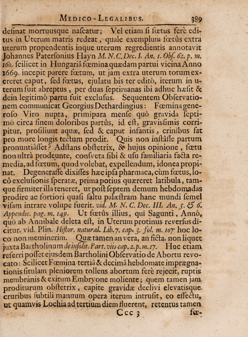 delinat mortuusque nafcatur; Vel etiam li foetus fere edi¬ tus in Uterum matris redeat, quale exemplum foetus extra uterum propendentis iaque uterum regredientis annotavit Johannes Paterfonius Hayn M N. C.Dec. L An. i. Obf. d2. p. m. 1^0. fcilicetin Hungariafceminaquaedam partui vicina Anno 1669. incepit parere foetum, ut jam extra uterum totum ex- ereret caput, fed foetus, ejulatu bis ter edito, iterum in u- terumfuit abreptus , per duas feptiraanas ibi adhuc hxlit 8c dein legitimo partu fuit exclufus. Sequentem Obfervatio- nem communicat Georgius Dethardingius: Foeminagene- rofo Viro nupta, primipara menfe quo gravida lepti- mo circa linem doloribus partus, id eft, gravisfimis corri¬ pitur, proliliunt aquse, fed & caput infantis, crinibus fat pro more longis teclum prodit. Quis non inftade partum pronuntiallet ? Adftans obftetrix, 8i‘ hujus opinione , foetu non ultra prodeunte, confveta libi & ufu familiaria fafta re¬ media, ad foetum, quod volebat, expellendum, idonea propi¬ nat. DegcneralTe dixilTes hxc ipfa pharmaca, ciim foetus, lo¬ co exclulionis fperatie, prima potius quiereret latibula, tam- que firmiter illa teneret, ut poft feptem demum hebdomadas prodire ac fortiori quali faltu palseftram hanc mundi femel vifam intrare volupe fuerit, vid. M- N. C. Dec. IIL An. j. ^ (T. Appendic. pag. m. i.pp. Ut foetus illius, qui Sagunti, Anno, quo ab Annibale deleta efi, in Uterum protinus reverfus di¬ citur. vid. Plin. Hijtor. natural. Lib.y. cap>fol. m. loy hoc lo¬ co non meminerim. Quje tamen an vera, an ficta, non liquet juxta Bartholinum deinfolit. Part. viis cap. z.p. m. 17. Huc etiam, referri pofibt ejusdem Bartholini Obfervatio de Abortu revo¬ cato: Scilicet Foemina tertia & decima hebdomate impraegna- tionis fitillam pleniorem tollens abortum fere rejecit, ruptis membranis & exitum Embryone moliente; quem tamen jam proditurum obfietrix, capite gravidie declivi elevatisque cruribus fubtili manuum opera iterum intrufit, eo effedu, ut quamvis Lochia ad tertium diem fiucrent, retentus tamen Ccc 5 fee-