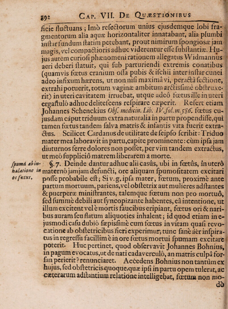 fide fluftuans ; Imo refetiorum unius ejusdemque lobi fra- - gmentorum alia aqu$ horizontaliter innatabant, alia plumbi initar fundum llatim petebant, prout nimirum fpongiosvE jam magis, vel compadioris adhuc viderentur elle fubftantise.. Hu¬ ius autem curioli phsnomeni rationem allegatus Widmannus aeri deberi liatuit, qui fub parturiendi extremis conatibus (quamvis foetus cranium oila pubis &ifchii inter indar cunei adeo infixum haerens, utnonnifi maxima vi, perada fedione, extrahi potuerit, cotum vaginae ambitum ardisfime obftruxe- rit) in uteri cavitatem irruebat, utque adeo fcetus ille in uteri ergaftulo adhuc delitefcens refpirare caeperit. Refert etiam, Johannes Schenckius Obf. medum. Lib. IV.fol. foetus cu¬ iusdam caputtriduum extra naturalia in partu prop€ndifre,qui tamen fatus tandem falva matris & infantis vita fuerit extra- dus. Scilicet Cardanus de utilitate de feipfo fcribit: Triduo mater mea laboravit in partu,capite prominente: ciim ipfa jam diuturnos ferre dolores non pollet, per vim tandem extradus, ut meo fupplicio matrem liberarem a morte. fpumd abitt- ^.7. Deinde danturadhuc alii casus, ubi in foeths, inuter6 haUtione materno jam jam defundi, ore aliquam fpumofitatem excitari drfsetur, polTeprobabile eft; Siv.g.ipfa mater, foetum, proxime ante partum mortuum, pariens,vel obftetrix aut mulieres addante.*? &puerpers minidrantes, talemque foetum non pro mortuo, fed fumme debili aut fyncopizante habentes, ea intentione, ut illum excitent vel e mortis faucibus eripiant, foetus ori&nari- bus auram feu datum aliquoties inhalent; id quod etiam ine- jusmodicafu dubio fepisfime cum foetus invitam quad revo¬ catione ab obdetricibus fieri experimur; tunc fane aer infpira- tus in regrefiu facillime in ore foetus mortui fpumam excitare poterit. Huc pertinet, quod obfervavic Johannes Bohnius, in pagum evocatus,ut de nati cadaverculo, an matris culpa for* fan perierit P renunciaret. Accedens Bohnius non tantum ex hujus, fed obdetricisquoque,qu3e ipfi in partu opem tulerat, ac escerarum addantium relatione intelligebat, foetum non mo¬ do