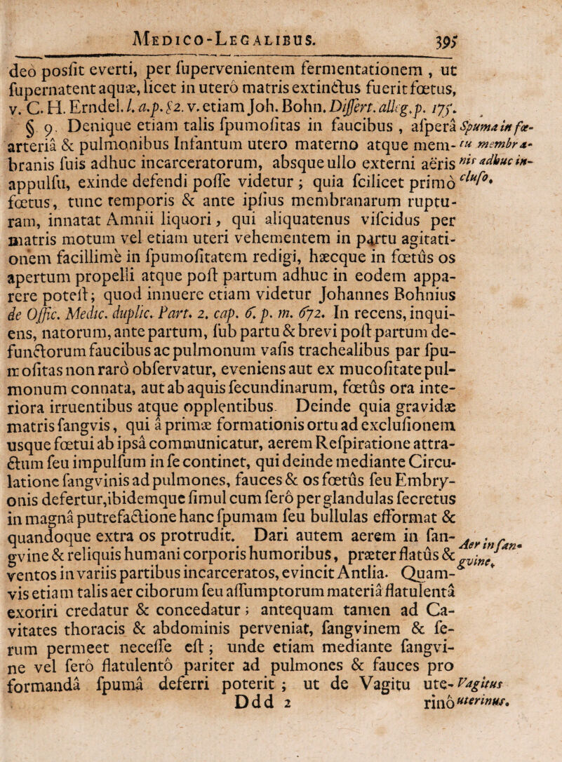 deo posfit everti, per fupervenientem fernientationcm , ut fupernatent aqus, licet in utero matris extinthis fuerit foetus, V. C. H. Erndel. /. a.p. fa. v. etiam Joh. Bohn. Dijfert. allig.p. lyj. § 9. Denique etiam talis fpumolitas in faucibus , spuma i» fx- arteria & pulmonibus Infantum utero materno atque mem- cu membra* branis fuis adhuc incarccratorum, absque ullo externi aeris appulfu, exinde defendi poffe videtur ; quia fcilicet primo foetus, tunc remporis & ante iplius membranarum ruptu¬ ram, innatat Amnii liquori, qui aliquatenus vifcidus per matris motum vel etiam uteri vehementem in pirtu agitati¬ onem facillime in fpumofitatem redigi, haecque in foetus os apertum propelli atque pofl: partum adhuc in eodem appa¬ rere potelf; quod innuere etiam videtur Johannes Bohnius de Offic. Medtc. duplic. Part. 2. cap. dl p. m. djz. In recens, inqui- ens, natorum, ante partum, fub partu & brevi poft partum de- funflorum faucibus ac pulmonum vafis trachealibus par fpu- rc olitas non raro obfervatur, eveniensaut ex mucofitatepul- monum connata, aut ab aquis fecundinarum, foetus ora inte¬ riora irruentibus atque opplentibus Deinde quia gravidae matris fangvis, qui a primae formationis ortu ad exclufionem, usque foetui ab ipsa communicatur, aerem Refpiratione attra- £l:nm feu irapulfum in fe continet, qui deinde mediante Circu¬ latione fangvinis ad pulmones, fauces & os foetus feu Embry¬ onis defertur,ibidemquc fimul cum fero per glandulas fecretus in magna putrefactione hanc fpumam feu bullulas efformat & quandoque extra os protrudit. Dari autem aerem in jgyi„r^ . gvine & reliquis humani corporis humoribus, praeter flatus ventos in variis partibus incarceratos, evincit Antlia. Quam¬ vis etiam talis aer ciborum feu aflumptorummateriaflatulenta exoriri credatur & concedatur; antequam tamen ad Ca¬ vitates thoracis & abdominis perveniat, fangvinem & fe¬ rum permeet neceffe cft; unde etiam mediante fangvi- ne vel fero flatulento pariter ad pulmones & fauces pro formanda fpuma deferri poterit ; ut de Vagitu ntz^e^gitut