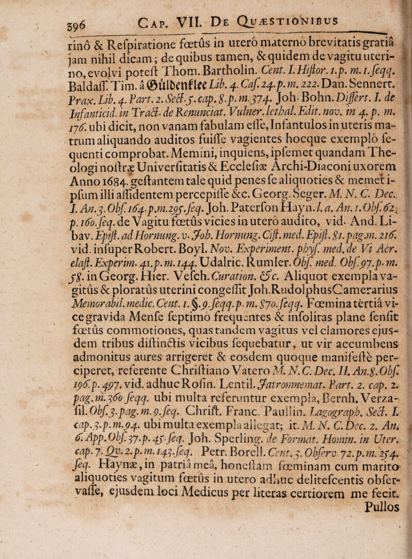 rin6 & Refpiratione foetus in utero materno brevitatis gratia ,, jam nihil dicam; de quibus tamen, & quidem de vagitu uteri- | no,evojvi poteft rhom.Bartholin. Cent. 1.Hijior.i.p. m.i.feqq. :( Baidalf Tim. a ®ulbmf 1« Lib. q. Caf.2q.p. m, zzz. Dan. Sennert. ' Prax. Lib. q. Pan. z. SeB.j. cap. 8.p. m.jyq. Joh- Bohn. Dijfert. I. de ^ Infantkid.in TraB-deRemmciat. Vulner.kthal.Edit.nov. in q.p. m. ' ij^f. ubi dicit, non vanam fabulam elle, Infantulos in uteris ma¬ trum aliquando auditos fuiffe vagientes hocque exemplo fe- quenti comprobat. Memini, inquiens,ipfemet quandam The¬ ologi noftrsUniverlitatis&Eccleliae Archi-Diaconi uxorem < Annoi684.*geftantemtalequidpenesfealiquoties& memeti- . pfum illi ailidentem percepiife &c. Georg. Seger.M. N. C. Dec. I. An.q. Obf. i6'q-p.m.zpj.feq. Joh. Paterfon Hayn. /. a. An. /.Obf-fz^ , de Vagitu foetus vicies in utero audito, vid-And.Li- bav. Epiji. ad Hornung. v- 3^oh. Hornnng. Cijl. med. Epift. Pi. pag.m. zid. vid. infuperRobert.Boyl. Nov. Experhnent. phyf. med.de Vi Aer. elaft.Experim. qi.p. m. iqq. Udalric. Rumler. Obf. med. Obf.py.p- ?n. , in Georg. Hier. VcUch. Curation. ^c. Aliquot exempla va¬ gitus & ploratus uterini congeffit Joh.RudolphusCamerarius Memorabil. medie. Cent. i. ^.p.feqq.p. 7n. Sjo. feqq. Foemina tertia vi¬ ce gravida Menfe feptimo frequentes & infoliras plane fenfit foetus commotiones, quas tandem vagitus vel clamores ejus¬ dem tribus diftinflis vicibus fequebatur, ut vir accumbens admonitus aures arrigeret & eosdem quoque manifefte per¬ ciperet, referente Chrilliano Vatero M. N. C. Dec. II. An.g.Obf. ip^p. q.pj. vid. adhuc Roiin. Lentil. 3-atromnemat. Part. z. cap. z, pag.m.qdb feqq. ubi multa referuntur exerap!a,Bernh.Verza- {iLObf.q.pag.m.p.feq. Chrift. Franc. Pauilin. Lagograph. SeB. I. cap.q.p.m.pq. ubi multa exempla allegat; it.M.N. C.Dec. z. An. ; V.App.Obf.^y.p.qj.feq. Joh. Sperling. de Format. Homin. in Uter. ■ cap. y. Qv. z.p. m. iqq.feq^. Petr. Borell. Cent.y. Obferv. yz.p. m. zjq. ' fiq. Haynae,in patria mea, honeilam fceminam cum marito ' aliquoties vagitum foetus in utero adhuc delitefcentis obfer- yalfe, ejusdem loci Medicus per literas certiorem me fecit. Pullos