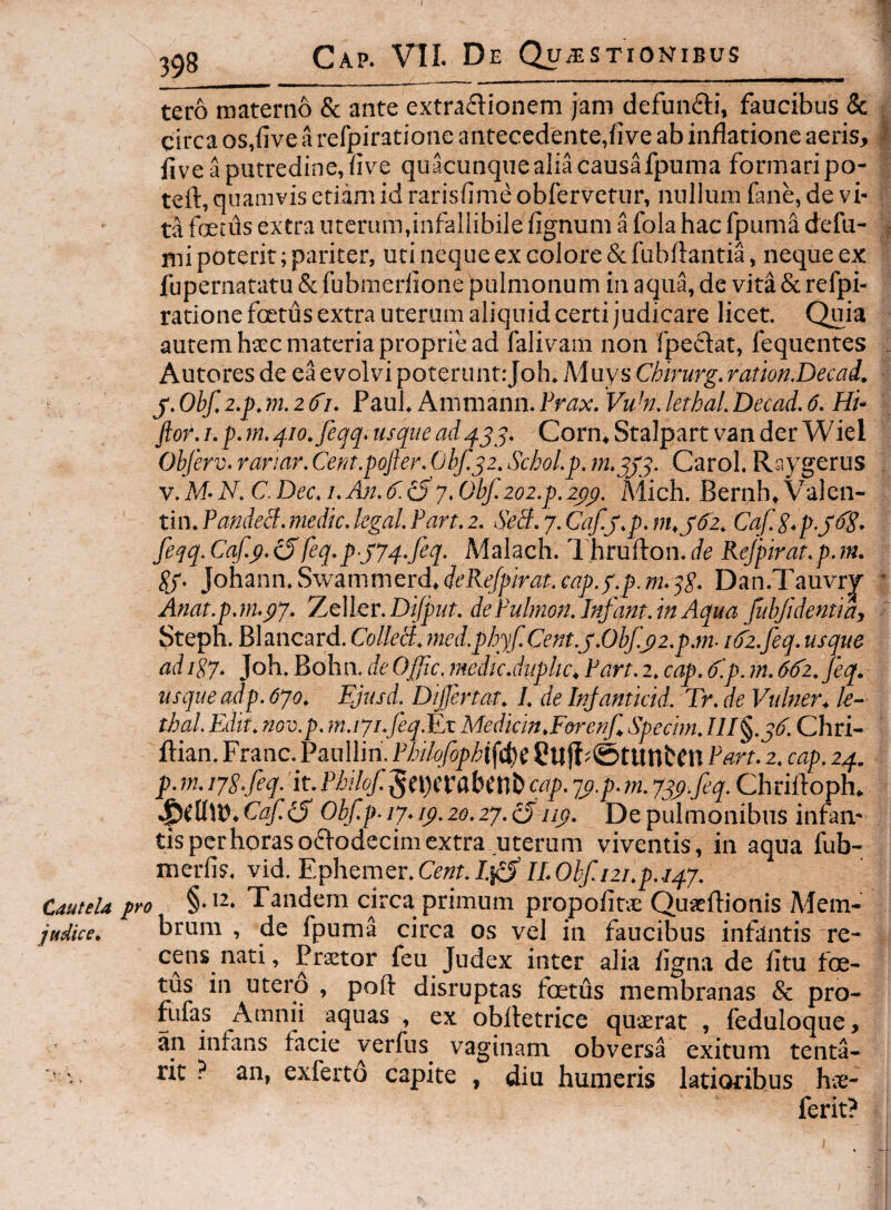 tero materno & ante extraflionem jam defundi, faucibus & circa os,five a refpiratione antecedente,(i ve ab inflatione aeris, five a putredine, flve quacunquealiacausafpuma formari po- teft, quamvis etiam id rarisflme obfervetur, nullum fane, de vi¬ ta foetus extra uterum,infallibile fignum a fola hac fpuma defu- nii poterit; pariter, uti neque ex colore &fubftantia, neque ex fupernatatu & fubmerlione pulmonum in aqua, de vita & refpi¬ ratione foetus extra uterum aliquid certi judicare licet. Quia autem hxc materia proprie ad falivam non fpedat, fequentes Autores de ea evolvi poterunt;Job. Muys Chirurg. ramn.Decad. y. Obf, 2.p.m. 2^1. Paul. Ammann. Prax. VuM. lethal. Decad. 6. Hi- ftor.i.p.m.4io.feqq.usqiiead4^^. Corn.Stalpart vander Wiel Obferv. rariar. Cera.pofter. 0hf.j2. Schol.p. Carol. Raygerus v.M-N.C.Dec.i.Ajj.4'.i5y.Obf.202.p.2py. Mich. Bernh.Valen- tin. Pandecf. medie, kgal. Pan. 2. SeB. 7. Caf.j.p. m.j‘tf2. Caf.S.p.yfS- feqq. Cqf.p. eSfeq.py74.feq. Malach. I hrufton. de Rejpirat.p.m. Sy- }ohann.Sw3mmerd.deReJpirat.cap.yp.m.^S. Dan.Tauvry Amt.p.m.p7. 'ZeWcr. Difput. de Pulmon. Infant.in Aqua fubf dentia, Steph. Blancard. ColleB. tned.phyf.Cent.y.0bf.y2.p.m- i()2.feq. usque ad igy. Joh. Bohn. deOffic. medie.duplic, Part. 2. eap. d'.p. m. 6d'2.feq. usque adp. 6yo. FJusd. Dtjfertat. I. de Injantieid. Tr. de Vulner, le¬ thal. Pldk. nov.p. m.iyi.feqJLx Mediem,Forenf Speeim. Chri- ftian, Franc. Paullin. Philofophifd)( Pan. 2. eap. 24. p.m.iyS.feq.'k.Pbilof.l^n)(UUX\hcap. yy.p.m. Jsp feq. Chriftoph. ^i\iVh.Caf.iS Obf.p-iy.ip. 20.27.^iiy. De pulmonibus infan¬ tis per horas ododecim extra uterum viventis, in aqua fub- nierfis. vid. Ephemer.G?«r./.j5’//.0fyr/2/.p./47. Cautela pro Tandem circa primum propofitae Quaeflionis Aiem- judice. brura , de fpuma circa os vel in faucibus infantis re¬ cens nati, Praetor feu Judex inter alia figna de fitu foe¬ tus in utero , poft disruptas foetus membranas & pro- fufas Amnii aquas , ex oblletrice quaerat , feduloque, a_n infans facie yerfus vaginam obversa exitum tenta- ■, rit ? an, exferto capite , diu humeris latioribus hae- ferit?