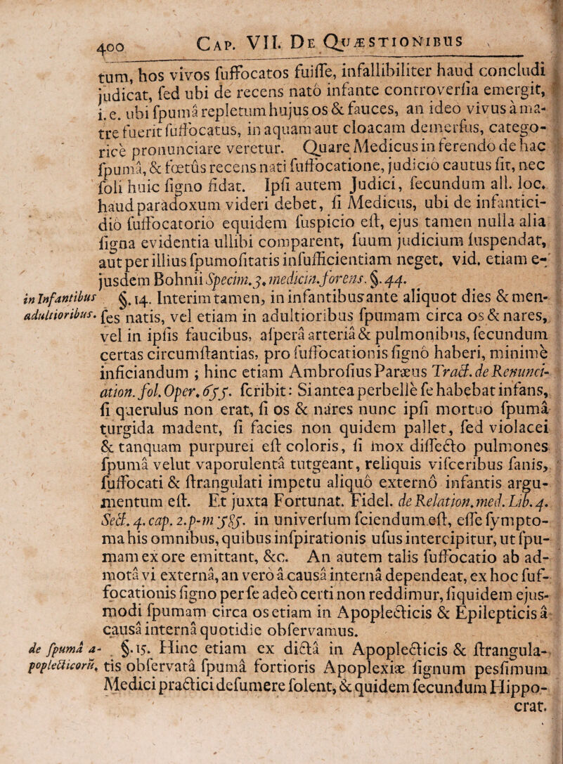 ^oo Cap. VIL De STIOIsTIBUS tum, hos vivos fuffocatos fuifTe, infallibiliter haud concludi | judicat, fed ubi de recens nato infante controverlia emergit, | i. e. ubi fpumarepletumhujus os & fauces, an ideo vivus a ma- tWfuerit fudbcatus, in aquam aut cloacam deinerfus, catego- rice ptonunciare veretur. Quare Medicus in ferendo de hac , ■ lpuma,& fetus recens nati fiftbcationc, judicio cautus fit, nec foli huic figno iidat. Ipfi autem Judici, fecundum ali. loc. haudparadoxum videri debet, fi Medicus, ubi de infantici¬ dio fuifbcatorio equidem fuspicio eft, ejus tamen nulla alia ligna evidentia ullibi comparent, fuum judicium luspendat, aut per illius fpumofitarisinfufficientiam neget, vid. etiam e-t' jusdcm Bohnii Specim.j, medicm.forens. §. inlnfantibus Interimtamen, ininfantibusante aliquot dies &men- fes natis, vel etiam in adultioribus fpumam circa os &nares, ^ vel in iplis faucibus, alperaarteria& pulmonibus, fecundum certas circumftantias, pro fuffocarionis ligno haberi, minime inficiandum ; hinc etiam AmbroliusParaeus TraB.ieRemncU ation.fol.Oper.tfjy. fcribit: Si antea perbelle fe habebat infans, li querulus non erat, li os & nares nunc ipfi mortub fpuma turgida madent, fi facies non quidem pallet, fed violacei & tanquam purpurei efi: coloris, fi tnox difiedto pulmones fpuma velut vaporulenta tutgeant, reliquis vifceribus fanis, ' lulFocati & ftrangulati impetu aliquo externo infantis argu¬ mentum eft. Et juxta Fortunat. Fidei. deRelation.nied.Lw.^. univerlum fciendum.eft, efiefympto- infpirationis ufusintercip!tur,utfpu- rnam ex ore emittant, &c. An autem talis fulfocatio ab ad¬ mota vi externa, an vero a causa interna dependeat, ex hoc fuf- focationis figno perfe adeo certi non reddimur, liquidem ejus¬ modi fpumam circa os etiam in ApopleCficis & Epilepticis a causa interna quotidie obfervamus. de fpuma a- §.15. Hinc etiam ex difla in Apoplefticis & ftrangula- popieaicoru, tis obfervata fpuma fortioris Apoplexiae lignum pesfimum Medici pradtici defumere folent, & quidem fecundum Hippo- crat. Sed.ef.cap.2.p-mySf. in ma his omnibus, quibus