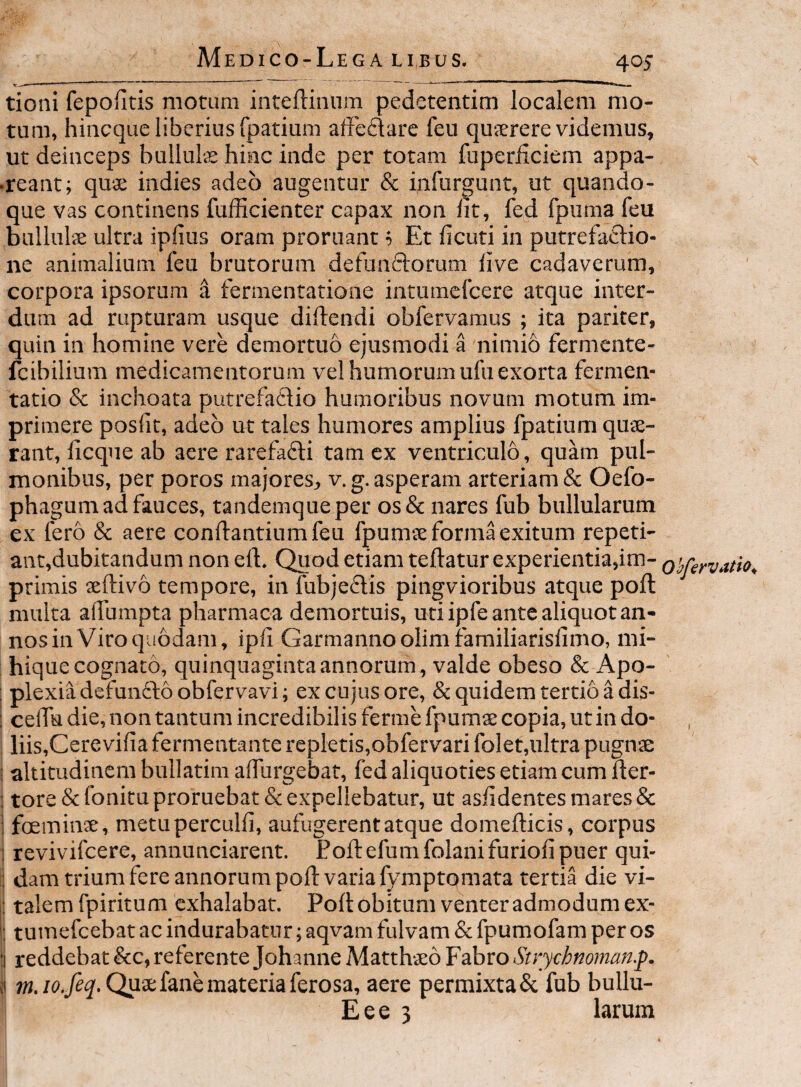 tioni fepofitis motum inteftiiium pedetentim localem mo¬ tum, hiiicque liberius fpatium affeidare feu qujcrere videmus, ut deinceps bulluls hinc inde per totam fuperiiciem appa- •reant; quae indies adeo augentur & infurgunt, ut quando¬ que vas continens fufficienter capax non Iit, fed fpuma feu bullulae ultra ipfius oram proruant '■> Et ficuti in putrefaftio- ne animalium feu brutorum defunftorum live cadaverum, corpora ipsorum a fermentatione intumcfcere atque inter¬ dum ad rupturam usque didendi obfervamus ; ita pariter, quin in homine vere demortuo ejusmodi a nimib fermente- fcibilium medicamentorum vel humorum ufu exorta fermen- tatio & inchoata putrefadio humoribus novum motum im¬ primere poslit, adeo ut tales humores amplius fpatium quae¬ rant, licque ab aere rarefafti tam ex ventriculo, quam pul¬ monibus, per poros majores, v.g. asperam arteriam & Oefo- phagum ad fauces, tandemqueper os& nares fub bullularum ex fero & aere conflantium feu fpumae forma exitum reped¬ ant,dubitandum non efl. Quod etiam teftatur experientia,im- ohfervatio^ primis aeftivo tempore, in fubje6lis pingvioribus atque poft multa allumpta pharmaoa demortuis, uti ipfe ante aliquot an¬ nos in Viroquodam, ipli Garmannoolimfamiliarisfimo, mi- hique cognato, quinquaginta annorum , valde obeso & Apo- : plexia defunfto obfervavi; ex cujus ore, & quidem tertio a dis- ; ceirudie,nontantumincredibilisfermefpumscopia,utindo- liis,Cere vifia fermentante repletis,obfervari fo]et,ultra pugnae altitudinem bullatim alfurgebat, fed aliquoties etiam cum fter- ; tore &fonitu proruebat & expellebatur, ut aslidentes mares & : foemins, metuperculli, aufugerent atque domeflicis, corpus ; revivifcere, annunciarent. Eoftefumfolanifuriolipuer qui- ; dam trium fere annorum poft varia fyraptomata tertia die vi- : talem fpiritum exhalabat. Poli obitum venter admodum ex- ; tuinefcebat ac indurabatur; aqvam fulvam & fpumofam per os 1 reddebat &c, referente Johanne Matthaeo Fabro Strychnoman.p. i Quae fane materia ferosa, aere permixta & fub bullu- E e e 3 larum
