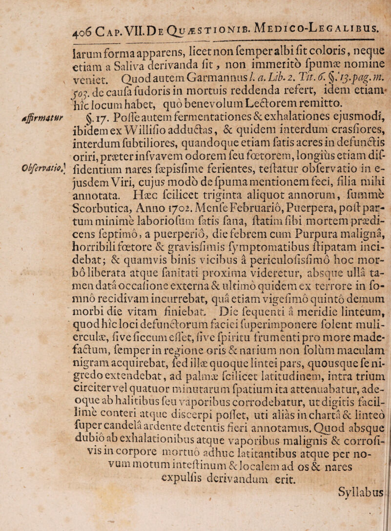 larum forma apparens, licet non femperalbi fit coloris, neque etiam a Saliva derivanda fit, non immerito fpumse nomine . veniet. Quod autem Garmanmis /. a. Lih 2. Tit. 6'. §.'r^-pag, m. foj. de caufa fudoris in mortuis reddenda refert, idem etianv hic locum habet, quo benevolum Leftorem remitto. dffrmatur §. 17. Polle autem fermentationes & exhalationes ejusmodi, ibidem ex Willifioadduftas, & quidem interdum crasfiores, interdum fubtiliores, quandoque etiam fatis acres in defundis oriri, prster infvavem odorem feu foetorem, longius etiam dif- ohferpatw,] hdentium nares fepisfime ferientes, teflatur obfervatio in e- jusdemViri, cujus modo de fpuma mentionem feci, filia mihi annotata. Hsc fcilicet triginta aliquot annorum, fumme Scorbutica, Anno i/oi.Menfe Februario, Puerpera, poli: par¬ tum minime laboriofum fatis fana, ftatiin libi mortem prodi¬ cens feptimo, a puerperio, die febrem cum Purpura maligna, horribili foetore & gravisfimis fyraptomatibus ftipatam inci¬ debat; & quamvis binis vicibus a periculofisfimo hoc mor¬ bo liberata atque fanitati proxima videretur, absque ulla ta¬ men data occalione externa & ultimo quidem ex terrore in fo- mno recidivam incurrebat, qua etiam vigeli mo quinto demum morbi die vitam finiebat. Die fequenti a meridie linteum, ■ quod hic loci defunftorum faciei fuperimponere folent muli- erculo, fiveficeumefiet, live fpiritu frumenti pro more made- fadum, femper in regione oris & narium non folum maculam nigram acquirebat, fed illfe quoque lintei pars, quousque fe ni¬ gredo extendebat, ad palmo fcilicer latitudinem, intra trium circitervel quacuor minutarum fpatium ita attenuabatur, ade- qque ab halitibus leu vaporibus coiTodebatur, ut digitis facil¬ lime conteri^itquc discerpi polTet, uti alias in charta & iinteo fuper candela ardente detentis fieri annotamus. Quod absque dubio ab exhalationibus atque vaporibus malignis & corrofi- vis in corpore mortuo adhuc latitantibus atque per no¬ vum motum intelHnum& localem ad os& nares expullis derivandum erit. Syllabus I )