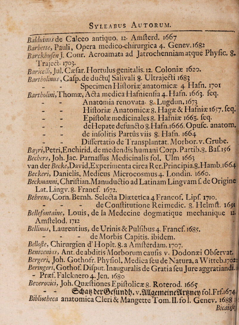 i Syleabus Autorum. _ ........ ‘ ^ '■ I ' I • ^ BalduimisdQ Galceo antiquo. 12. Amfterd. 1667 Uartore, Pauli, Opera medico-chirurgica 4. Genev. 1682 Barckbufen]. Conr. Acroamata ad Jatrochenniam atque Phylic. 8. Trajeci-1703. £arire/7/,Jul. C2efar.H0rruIusgenitalis.12. Cqlonise 1620. , Gafp. de du£luj Salivali 8- Ultrajefti 1683 SpecimenHiftorisjanatomicse 4 Hafn. 1701 Bartkolmh Thomx, Acta medica Hafnienfia 4. Hafn. 1663. feq. Anatomia renovata- 8.\Lugdun. 1673 _ ■ Hiftoriie Anatomicae8. Hagae& Hafhiae 1657.feq. Epiftolae medicinales 8. Hafhiie 1663. feq. deHepate defunflo 8.Hafn.i666. Opufc. anatom. de infolitis Partus viis 8-Hafn. 1664 Differtatio de Transplantat. Alorbor. V. Grube. BiJ7ri,Petri,Enchirid. de medendis humani Corp. Partib.8. Baf 156 Bechers,]o\x.]‘iC. ParnalTus Medicinalis fol. Ulm 1663 van derBaAe,David,Experimenta circa Rer.Principia.8.Hamb.i664 £ecAm’, Danielis, Medicus Microcosmus 4. Londin. 1660. Beckrnanni, Chriftian.Manudu£tio ad Latinam Lingvam f de Origine Lat.Lingv.8. Francf. 1672. RrArm, Corn. Bernh. SeledaDisetetica4Francof. Lipf 1710. - - - deConftitutione Reimedic. 8-Helmft. 1691 Louis, de Ia Medecine dogmatique mechanique n- Amllelod. 1712 Bellinus, Laurentius, de Urinis & Pubibus 4. Francf. 1685. - - - de Morbis Capitis, ibidem. Belhjle, Chirurgien d’ Hopit. 8- a Amfterdam. 1707. Benivemtis, Ant.de abditis Morborum caulis v. Dodonaei Obfervat. Bergeri, Joh. Gothofr. Phyliol. Medica feu de Natura, a Witteb.1702: Beringeri, Gothof Difput. Inauguralis de Gratia feu Jure aggratiandi-r - Pracf Falcknero4. Jen. idgo Beverovki, Joh. Qutelliones Epiftolicae 8. Roterod. 1665’ - - <S(fea^ba’©efunbI),v.MgememeSlr$ne^fol.Frfid74i Bibliotheca anatomicaCleri6cMangetteTom.il.fol. Genev. 1688 II Bkauj{\ i