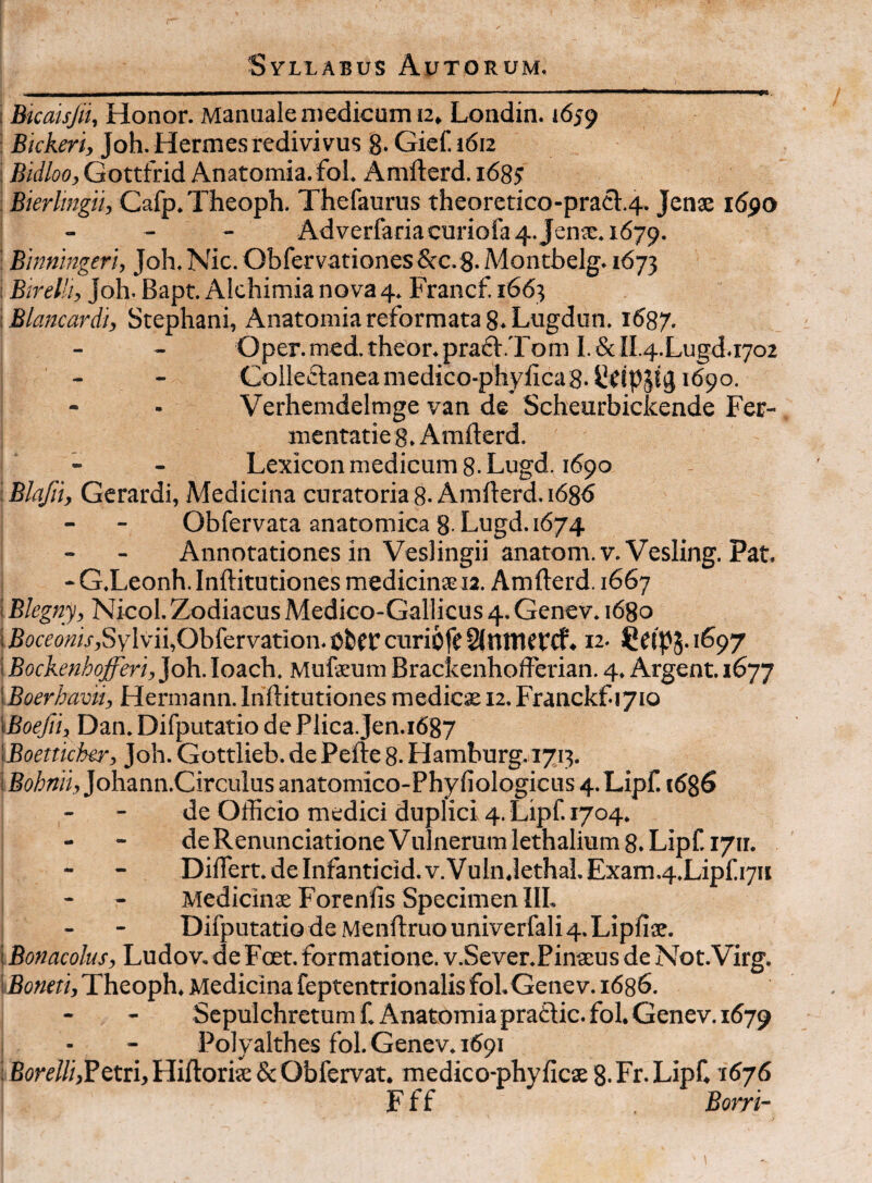 i Bicaisfii, Honor. Manuale medicum 12» Londin. 1659 I Bickeri, Joh. Hermes redivivus 8- Gief. 1612 Bidloo, Gottfrid Anatomia. fol. Amfterd. 168J Bierlingii, Cafp.Theoph. Thefaurus theoretico-prael:.4. Jcnx idpo - - - Adverfariacuriofa4.Jenx.1679. I Binnmgeri, Joh. Nic. Obfervationes Scc.g. Montbelg. 1673 i Bireia, Joh. Bapt. Alchimia nova 4. Francf. 1663 IBlancardi, Stephani, Anatomia reformata 8. Lugdun. 1687. - - Oper.med.theor.pra6:.Tom I.&II.4.Lugd.i7o2 I - - Colleftaneamedico-phyiicaS.Udppj 1690. i - • Verhemdelmge van de Scheurbickende Fer- i inentaties. Amfterd. i - - Lexiconmedicum8.Lugd. 1690 i Blajii, Gerardi, Medicina curatoria 8. Amfterd. i686 i - - Obfervata anatomica 8-Lugd. 1674 j - - Annotationes in VesHngii anatom.v.Vesling. Pat. j - G.Leonh. Inftitutiones medicinxia. Amfterd. 1667 [Blegny, Nicol.Zodiacus Medico-Gallicus 4. Genev. 1680 |jBcicro«ij-,SyIvii,Obfervation.Cfccrcuri6re§{nttier(f. 12. i Bockenhofferi, Joh. loach. Mufxum Brackenhofferian. 4. Argent. 1677 \Boerhavii, Hermann.Inftitutiones medicx 12.Franckf-ijio SBoefn^ Dan. Difputatio de Plica. Jen.1687 \Boetticher, Joh. Gottlieb. de Pefte 8. Hamburg.1713. Johann.Circulus anatomico-Phyfiologicus 4.Lipf. i6%6 - - de Ofticio medici duplici 4. Lipf. 1704. de Renunciatione Vulnerum lethalium 8. Lipf 1711. Diflert. de Infanticid. v.VulnJethal. Exam.4.Lipf 1711 I - - Medicinx Forenfis Specimen IIL ! - - Difputatio de Menftruouniverfali 4. Lipfix. \Bonacolus, Ludov. deFoet. formatione. v.Sever.Pinxus de Not.Virg. iBoneti, Theoph. Medicina feptentrionalis foLGenev. 1686. Sepulchretum f. Anatomia praflic. fol. Genev. 1679 j - - Polyalthes fol. Genev. 1691 I Hiftorix & Obfervat. medico-phyftcx 8. Fr. Lipf. 1676 i F f f Borri- '\