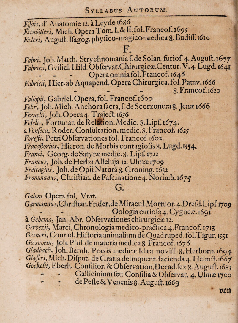 Anatomie u.aLeyde i68<> Mich. Opera Tom. L& If-lolFrancof. 1695 Ezleri, Augutt. Ifagog. phylico-magico-raedica 8. Budifl. 1610 • F. Fabri, Joh. Matth. Strychnomaniaf.de Solan. furioC 4. Auguft. 1677 Fabricii, G viliel. Hild. Obfervaf.Clururgica:.Centur. V. 4. Lugd. 1641 - - - Opera omnia fol.Francof. 1646 Fabricii, Hier, ab Aquapend. Opera Chirurgica, fol. Patav. 1666 - - - 8. Francof. 1620 Fallopii, Gabriel. Opera, fol. Francof 1600 Fehr, Joh.Mich. Anchorafacra,f. de Scorzonerag. Jenxi666 Fernelii, Joh. Opera 4- TrajefS:. 1656 Fidelis, Fortunat, de Reli^ion. Medie. 8.Lipf.i674.- a Fonfeca, Roder. Confultation, medie. 8. Francof. 162; Forejli, Petri Obfervationes fol. Francof 1602. Fracaftorius, Hieron. de Morbis contagiofis g. Lugd. 1554, Franci, Georg. de SatyrvE medie. 8. Lipf 1722 Francus, Joh. de Herba Alleluja 12. Uimsiyop Freitagius, Joh. de Opii Natura g. Groning. 1632 Frommanus, Ghriftian. de Fafeinatione 4. Norimb. i(57j G, Galeni Opera fol. Vrat. G^r?M«««j-,Ghrill:ian.Frider.de Miracul.Mortuor. 4 Drefd.Lipf.170p - - - Oologiacuriofa4. Cygnesc.1691 a Gehema, Jan. Abr. Obfervationes chirurgica? 12. Gerbezii, Marci, Chronologianiedico-pra61ica 4.Francof 1715 Gesneri, Conrad. Hiftoria animalium de Quad ruped. fol. Figur. 1351 Giesvvein, Joh. Phil. de materia medica g Francof 1676 Gladbach, Joh.Bernh. Praxis medicae Idaea novilf 8.Herborn.i694 Gla:feri,Mic\i. Difput. de Gratia dblinquent. facienda 4. Helmlt. 1667 Gockelii, Eberh. Conlilior. ScObfervation.Decad.fex 8- Augull. 1683 Galliciniumfeu Confilia&Obfervar. 4.Uimae 1700 - - de Pelle 5c Venenis 8-Augurt. 1669 • von