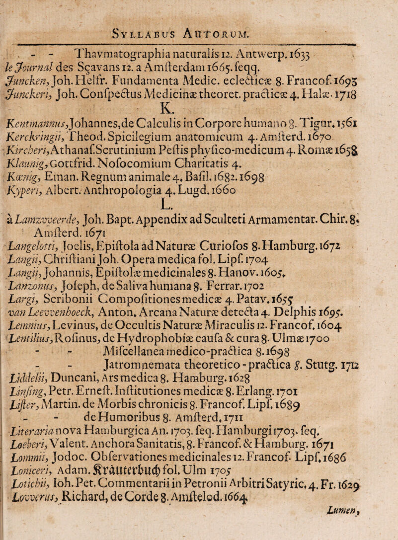 . - - Thavraatographia naturalis 12. Antwerp. 1633 leJournal des S^avans 12. a Amfterdani 1665. feqq. joh.Helfr. Fundamenta Adedic. ecledicae 8-Francof. 1693 ^unckeri, joh. Confpedus Medicinae theoret. praclica: 4. Halae. 1718 K. Kentmannus,}o\\^nntsA^ Calculis in Corpore humano g. Tigur. 1561 Kerclmngii,'fheod.Spicilegium anatomicum 4. Amfterd. 1670 Kirdrri, Athaiiaf.Scrutinium Peftis phylico-medicum 4. Romae 165^ Klaimlg, Gottfrid. Nofocomium Charitatis 4. Kocnig, Eman. Regnum animale 4, Baiil. 1682.1698 Albert. Anthropologia 4.Lugda66o Li* a Lamzvveerde, Joh. Bapt. Appendix ad Sculteti Armamentar. Chir, 8* Amilerd. 1671 Langelotn, Joelis, Epiftola ad Naturae Curiofos 8- Hamburg. i67z Langii, Chriftiani Joh. Opera medica fol. Lipf. 1704 Xisagii, Johannis, Epiftolae medicinales 8- Hanov. 1605, Lanzonus, Joieph, de Saliva humana 8. Ferrar. 1702 Largi, Scribonii Compofitiones medicae 4. Patav. 1655’ , mn Leevcenhoeck, Anton, Arcana Naturae deteda 4. Delphis 1695'. Le vinus, de Occultis Naturae Miraculis 12. Francof. 1604 Lentilius, Rofinus, de Hydrophobiae caufa & cura 8- Ulmae 1700 Mifcellanea medico-pradica 8.1698 Jatromnemata theoretico-pradica Stutg. 1712 Liddeln, Duncani, Ars medica 8. Hamburg. 1628 JJinfing, Petr. Erneft. Inftitutiones medicae 8. Erlang. 1701 Ui^er, Martin, de Morbis chronicis 8- Francof. Lipf. 1689 de Humoribus 8-Amfterd. 1711 Literaria nova Hamburgica An. 1703. feq. Ham burgi 1703. feq. Valent. Anchora Sanitatis, 8- Francof & Hamburg. 1671 Lommii, Jodoc. Obfervationes medicinales 12. Francof Lipf, 1636 Loniceri, Adam.^fqUiCVbUCljfol.Ulm 170J Lotichn, Ioh. Pet. Commentarii in Petronii ArbitriSatyric,4. Fr. 162^ Lovvmis, Richard, de Corde 8-,Amftelod. 16(54 Lumen,
