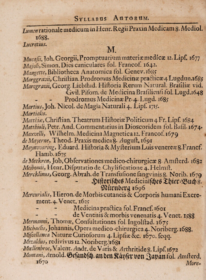 I lumett rationale medicum inHenr. Re^ii Pjraxia Medicam 8. Mediol. 1688. Lucretius. Mucafii, foh. Georgii,Promptuarium materismedicae 12. Lipf. 1677 M^y'ofe Simon.Dies caniculares fol Francof. 1642. Mangette-, Bibliotheca Anatomica fol. Genev-.i685 Marggravii, Chriftian. Prodromus Medicinae praflicse 4 Lugdun.i585 iVfarr^ttfDiijGeorg.Liebilad. Hiftoria Rerum Natural. Braliliae vid. Gvil. Piforru de Medicina Bralilienfi fol. Lugd.1648 Prodromus Medicinae Pr-4. Lugd. 1^85 Martius, Joh. Nicol. de Magia Naturali 4. Lipf. 1715. Martialis. Matthix, Chriftian. Theatrum Hifloriae Politicum 4 Fr. Lipf 1684 MatthioU, Petr. And, Commentarius in Dioscoridem fol. Balil. i674- Maxvelli, Wilhelm. Medicina Magnetica 12. Francof 1679 de Mayerne, Theod. Praxis medicaS- duguft,i69i Maynvvaring, Eduard. Hiftoria & Myfterium Luis veneteaeS.Francf. Hamb. 1675 Job.Obfervationesmedico-chirurgiciE 8-Amfterd. 1682 Meibomii, Henr.Difputatio de Chylificatione 4.Helmft. Mercklmis,GQot%. AbraLdeTransfufione fangvinis 8. Norib. 1679 MedicinifcbC^ 8. 1696 Mercurialis, FIieron.de Morbis cutaneis & Corporis humani Excre¬ ment. 4. Venet. 162J Medicina praftica fol. Francf. 1601 - de Venenis & morbis venenatis 4. Venet. ij88 Mermanni, F hornae, Confultationes fol Ingolftad. 1675 Mic/>fle/w,Johannis, Opera medico-chirurgica 4. Noriberg.i688» Mifcellanea Naturae Curioforum 4. Lipfias&c. 1670. feqq. Mizaldus, redivivus 12. Noriberg.;i68* Maji/rafo-oc, Valent. Andr. de Varis & Arthritide g. Lipf 1672 Mo«m«i,Arnoid.@«fanbf(^.anUn^dt)fei:bon 3ap«nfol. Amfterd. 1670 More-