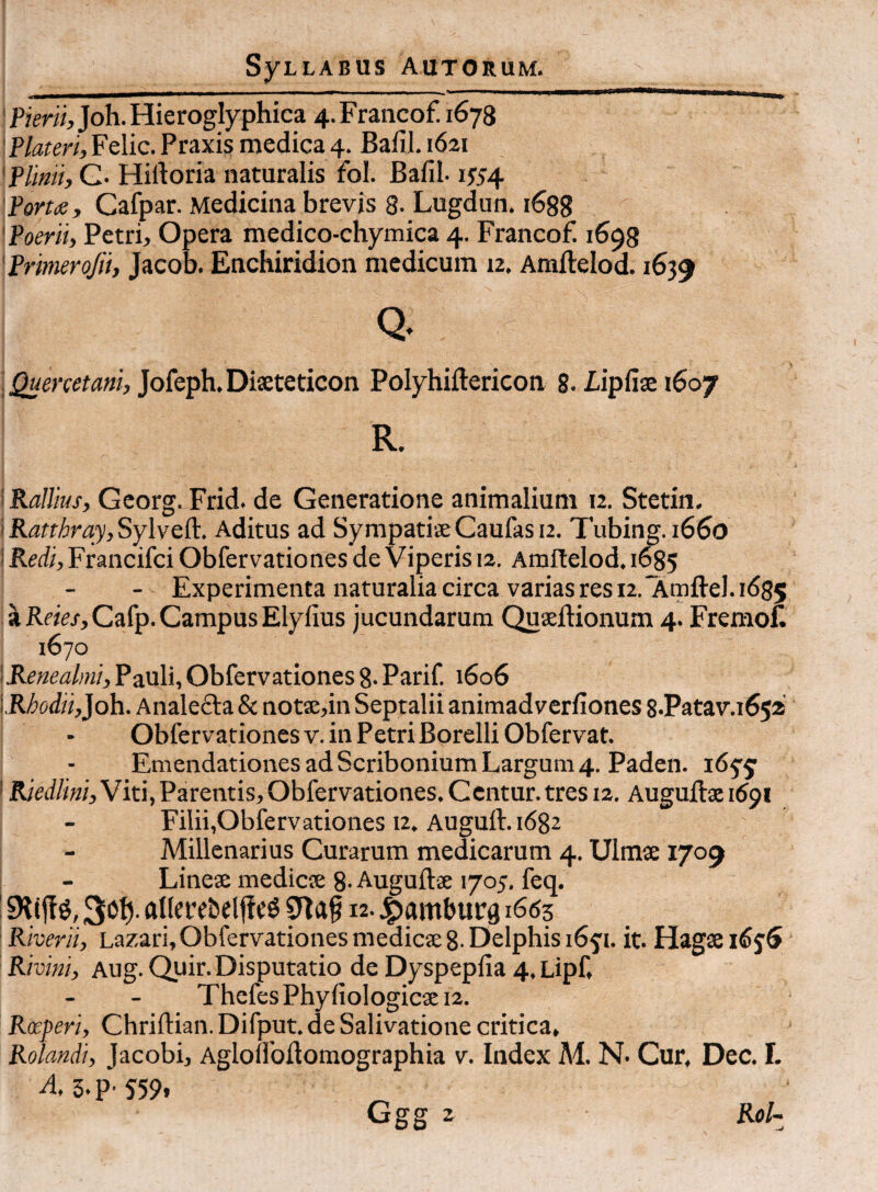 'Pimi, Joh.Hieroglyphica 4.Fraiicof. 1678 'f lateri, Felic. Praxis medica 4. Bafil. 1621 'Plimi, G- Hiftoria naturalis fol. Bafil-1554 Port<e, Cafpar. Medicina brevis 8- Lugdun. 1688 'Poerii, Petri, Opera medico-chymica 4. Francof. 1698 'Primrojii, Jacob. Enchiridion medicum 12. Amftelod. 1639 i Jofeph. Diseteticon Polyhiftericon 8-Pipfise 1607 R. i Rallius, Georg. Frid- de Generatione animalium 12. Stetin. \Katthray,SY\vtlP. Aditus ad SympatiseCaufasu. Tubing. i65o i Kedi, Francifei Obfervationes de Viperis 12. Amitelod. 1^5 - Experimenta naturalia circa varias res 12.*AmfteI. 1^85 a RwV/, Cafp. Campus Elyfius jucundarum Quaeftionum 4. FremoB 1670 I Kenealmi, Pauli, Obfervationes 8- Parif. 1606 \.Rhodii,}o\\. Analefta & notae,in Septalii animadverfiones 8.Patav.i65a Obfervationes V. in Petri Borelli Obfervat. Emendationes ad Scribonium Largum 4. Paden. 16^^ 'Rjedlini,Wm,Parentis,Obfervationes.Centur.tres 12. Auguftseidpi Filii,Obfervationes 12. Auguft. 1682 Millenarius Curarum medicarum 4. Ulmse 1709 Linese medies 8- Augufts 1705, feq. ’ allcrebdjic^ 12. jpamburg 1663 Riverii, Lazari, Obfervationes medies 8- Delphis 165'!. it. Hags Rivini, Aug. Quir. Disputatio de Dyspepfia 4, Lipf, Thefes Phyfiologics 12. Roeperi, Chriftian.Difput.de Salivatione critica. Rotandi, Jacobi, Aglouoftomographia v. Index M. N- Cur, Dec. I. A, 5.P' 5'59. Ggg 2 Rol^ -J