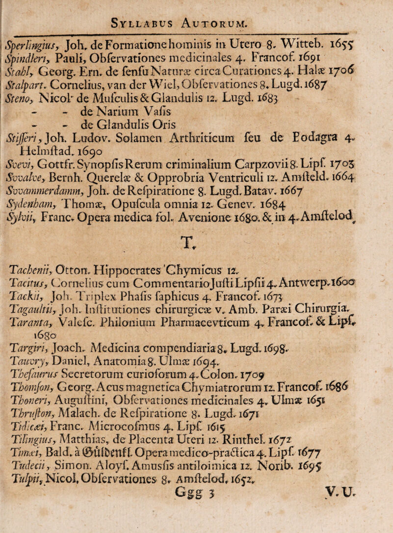 Sperlmgksf Joh, de Forniatiane hominis in Utero 8- Witteb. 1655 Spindlerty Paali, Obfervationes medicinales 4. Francof. 1691 Stahlf Georg, Ern. de lenfuNatnrs circ3Cnrationes4. Halie i'/o6 Stalpart~ Cornelius, vant der Wiel, Obfervationes 8. Lugd. 1687 Steno, NicoF de Mufculis&Glandulis 12. Lugd. 1683 - de Narium Valis - de Glandulis Oris Ludov. Solamen Arthriticum feu de Eodagra 4.. Helmilad. 1690 Svevi, Gottfr.SynoplisRetum criminalium Carpzovii 8-Lipf. Svvalve,- Bernh. Querelae & Opprobria Ventriculi 12. Amfleld* 1664 Svvammerdamm, Joh, de Refpiratione g. Lugd.Batav. 1667 Thomae, Opufcula omnia 12. Genev. 1684 Sjikii, Francr Opera medica foi., Avenione 1680, & ire 4..AiBJ[lelod^ X' Otton. Hippocrates'Ghymicus 12.^ Tacitus, Ciornetins cum GommentarioJufiiLipfii^uAntwerp.l^dof Tdekii, Joh, Triplex Phafis faphicus 4. Francof, 1673, Tagaultii, joh, Inilitutiones chirurgicae v, Amb. Paraei Chirurgia, Tarama, Valcfc, Philonium Pharraaeevticum 4» FrancoL & LipL i6go Targiri, Joach, Adedicina compendiaria s. Lugd, 1698. Tauvry, Daniel, Anatomiag. Ulmse 1^94, Thefaums Secretorum curioforum 4, Colom 1709- Tbomjon, Georg. Acus magneticaChymiatrorum 12:. Francof. i68d Thoneri, Auguilini, Obfervationes medicinales 4. Ulmx 165« Thrvfton, Malach, de Refpiratione g. Lugd. 1^71; Tidictei, Franc, Microcofmns 4, Lipf. 1615 TiFingjus, Adatthias,, de Placenta Uteri 12- RintheI, 1672 Timxi, Bald. a 0li{benfl. Operamedico-praiilica4. Lipf Tudeeii, Simon. Aloyf. Amusiis antiloimica 12, Norib. 1695 NicoI, Obfervationes 8*^ Aroftelod. idjz. Ggg 3 V.U.