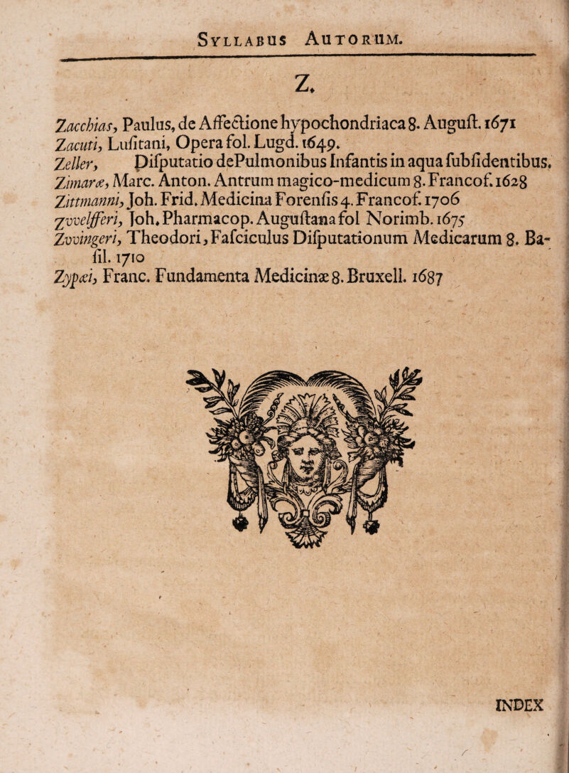 z. Zmhtas, Paulus, de Affectione hypochondriaca 8- Auguft. 1671 Zacuti, Lufitani, Opera fol. Lugd. 1*549. Zdlery pifputatio dePulmonihus Infantis in aqua fuhfidentibus. Zimar<e, Mare. Anton. Antrum magico-medicum g.Francof 1628 Zittmanni,}oh. Frid. Medicina Forenfis 4. Francof 1706 2vveljfferi, loh.Pharmacop.Auguftanafol Norimh.1675 Zvvingeri, Theodori jFafciculus Difputationum Medicarum 8. Ba- fil. 1710 ) Zypid, Franc. Fundamenta Medicinas.Bruxell. 1687 INDEX