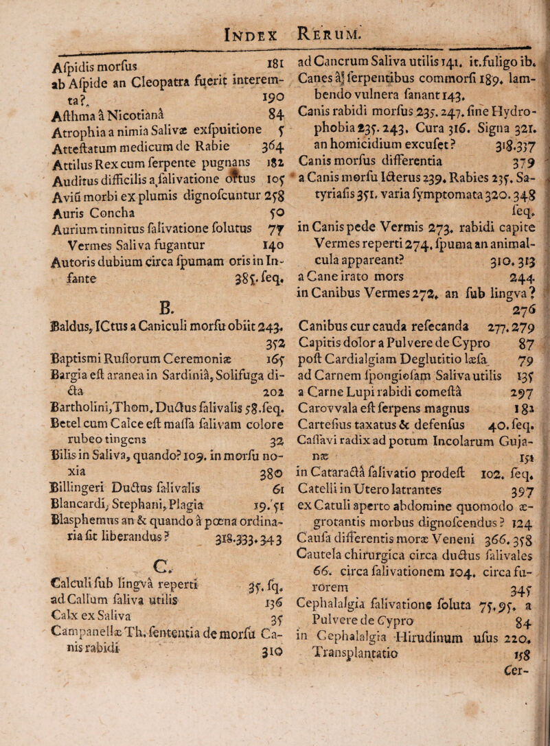 Afpiclis tnorfus ^ ab Afpide an Cleopatra fiierit interem¬ ta?^ 190 Afthma a Nicotlan^ 84 Atrophia a nimia Salivx exfpokione f Atteftatum medicum de Rabie 364 Actilus Rex cum ferpente pugnans 182 Auditus difficilis a/alivatione oftus lof Aviu morbi ex plumis dignofcuntur 2^8 Auris Concha 50 Aurium tinnitus falivatione folatus 77 Vermes Saliva fugantur 140 Autoris dubium circa fpumam oris in In¬ fante B. BalduSy ICtus a Caniculi morfu obiit 343. Baptismi Rufiorum Ceremonise i6f Bargia eft aranea in Sardinia, Solifuga di- da 201 Bartholini,Thom^ Dudlus falivalis 58.feq, Betel cum Calce eflmaffa falivam colore rubeo tingens Bilis in Saliva, quando? 109. in morfu no¬ xia ^go Billingeri Du£las falivalis 61 Blancardi; Stephani,Plagia Blaspheraus an & quando a poena ordina- riafir liberandus? ai§*333^343 ^a Calculi fiib lingva repertt ad Callum faliva utilis 136 Calx ex Saliva Campanellas Th. fententia de morfil Ca¬ nis rabidi 310 ad Cancrum Saliva utilis 141, it.fuligo ib* Canes a| ferpentibus commorfiigp^ lam¬ bendo vulnera fanant 143» Canis rabidi morfus 235.247* fine Hydro¬ phobia £3^. 243» Cura 316. Signa 321. an homicidium excufet ? 3^8*3)? Canis morfus differentia 379 a Canis morfu Iderus 239* Rabies 23^, Sa- tyrialis 3^1. varia fymptomata 320.348 feq> in Canis pede Vermis 273. rabidi capite Vermes reperti 274« fpuma an animal- cula appareant? 310* 313 a Cane irato mors 244 in Canibus Vermes272^ an fub lingva? 27<S Canibus cur cauda refecanda 277*279 Capitis dolor a Pulvere de Cypro 87 pofl Cardialgiam Deglutitio Ixfa^ 79 ad Carnem Ipongiofarn^Salivautilis 13^ a Carne Lupi rabidi comefta 297 Carovvala efl ferpervs magnus 182 Carteflus taxatus & defenfus 40. feq. Caffavi radix ad potum Incolarum Guja- nx i^t in Carara^la falivatio prodeft io2* feq* Catelli in Utero latrantes 397 ex Catuli aperto abdomine quomodo je- grotantis morbus dignofeendus ? 124 Caufa differentis morae Veneni 366* 35'8 Cautela chirurgica circa diuSius falivales 66. circa falivationem 104. circa fu¬ rorem 34y Cephalalgia falivatione foluta 75'f9y* a Pulvere de Cypro 84 in Cephalalgia Hirudinum ufus 220* Transplantatio ijg Cer-
