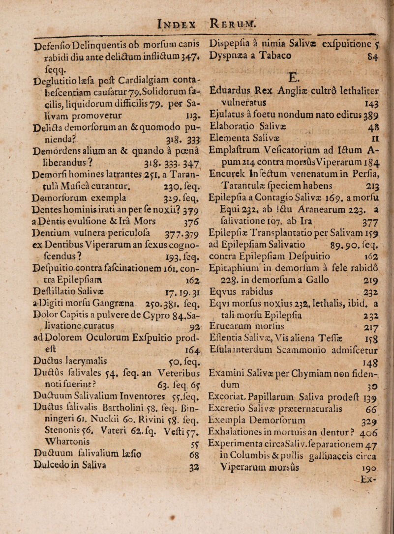 DefenfioDelinquentis ob morfum canis rabidi diu ante delidum indidum 347^ feqq. Deglutitio Isefa pod Cardialgiam conta- befcentiam caufaturyp.Solidorum fa¬ cilis^ liquidorum difficilis 79^ per Sa¬ livam promovetur J13. Delida demorforuman & quomodo pu¬ nienda? 318. 333 Demordens alium an & quando a pojna liberandus ? 318. 333. 347 Dernorfi homines latrantes 2f !♦ a Taran- ^ula Mufica curantur. 230. feq. Demorlorum exempla 329. feq. Dentes hominis irati an per fe noxii? 379 a Dentis evuldone & Ira Mors 376 Dentium vulnera periculofa 377»379 ex Dentibus Viperarum an fexus cogno- fcendus? 193. feq, Defpuitio contra fafcinationem i6i. con¬ tra Epilepdam 162 Deflillatio Salivae 19.31 a Digiti morfu Gangraena 2^0.381, feq. Dolor Capitis a pulvere de Cypro 844Sa- iivatione,curatus 92 ad Dolorem Oculorum Exlpuitio prod- eft 164 Dudus lacrymalis yo. feq. Dudus falivales y4^ feq. an Veteribus noti fuerint? 63, feq 6y Duduum Salivalium Inventores yy.feq. Dudus falivalis Bartholini y8. feq. Bin- ningeri 6i. Nuckii 60. Rivini yg. feq. Stenonisy6. Vateri 62. fq. Veftiyy, Whartonis Duduum falivalium Ijefio 68 Dulcedo in Saliva 32 Dispepfia a nimia Salivx exipuitione y Dyspnxa a Tabaco 84 E. Eduardus Rex Anglix cultrd lethaliter vulneratus 143 Ejulatus a foetu nondum nato editus 389 Elaboratio Salivx 48 Elementa Salivx n Emplaftrum Vedcatorium ad Idum A- pum 214 contra morsusViperarum 184 Encurck InTedum venenatum in Perfia, Tarantulx fpeciem habens 213 Epilepda a Contagio Salivx 169. a morfu Equi 232« ab Idu Aranearum 223» a falivatione 107. ab Ira 377 Epilepfix Transplantatio per Salivam iy9 ad Epilepdam Salivatio 89.90. feq* contra Epilepfiam Defpuitio 162 Epitaphium in demorfum a fele rabidd 228* in demorfum a Gallo 219 Eqvus rabidus 232 Eqvi morfus noxius 232, lethalis, ibid. a tali morfu Epileplia 232 Erucarum morfus 217 Edentia Salivx, Vis aliena Tedx lyg Efula interdum Scammonio admifcetur 148 Examini Salivx per Chymlam non fiden¬ dum 30 Excoriat. Papillarum Saliva prodefi 139 Excretio Salivx prxternaturalis 66 Exempla Demorforum 329 Exhalationes in mortuis an dentur? 406 Experimenta circaSaliv.feparationem 47 in Columbis. & pullis gallinaceis circa Viperarum morsus 190 Ex-