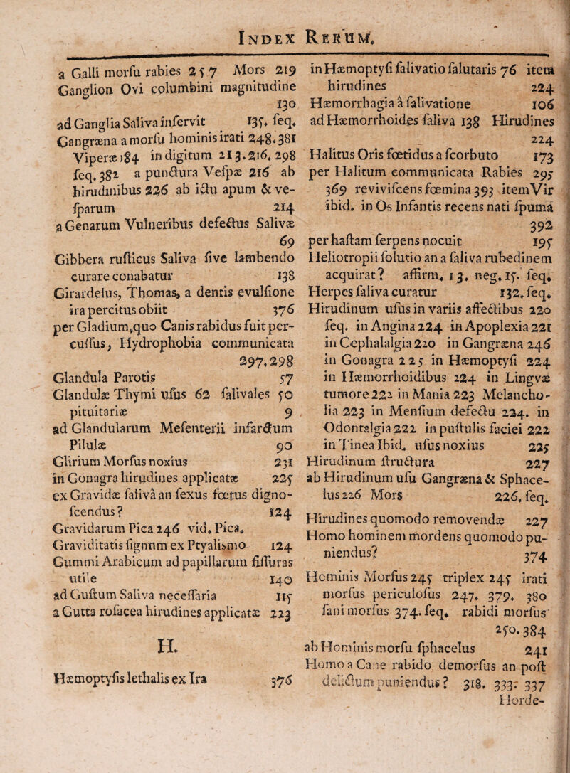 a Galli morfu rabies 2S7 Gangliorr Ovi columbini magnitudine 130 ad Gangi ia Saliva infervit ^ ^ ^ I3y, feq, Gangraena amorlu hominis irati ViperxiS4 in digitum 213.^16,298 feq. 3§2 a pundura Vej[i:)x Si6 ab hirudinibus 2^6 ab iftu apum ^ ve- fparum 214 a Genarum Vulneribus defetos Salivae 69 Gibbera rufticus Saliva five lambendo curare conabatur 138 Girardelus, Thomas» a dentis evulfione ira percitus obiit 376 per Gladium,quo Canis rabidus fuit per- culTus; Elydrophobia communicata ^9% 2^98 Glandula Parotis 57 Glandulx Thymi ufus 62 faUvales f o pituitariae 9 ad Glandularum Mefenterii infarsum Pilulx 90 Glirium Morius n oxius 231 in Gonagra hirudines applicatx 22^ exGravidx falNaan fexus foetus digno- fcendus? 124 Gravidarum Pica 246 vid. Pica, Graviditatis fignnm ex Ptyalismo 124 Gummi Arabicum ad papillarum fiUuras utile I40 ad Guftum Saliva neceffaria iiy a Gutta rofacea hirudines applicatx 223 H. Hxmoptyfis lethalis ex Ira 376 in Hxmoptyfi falivatio falutaris 76 item hirudines 224 Hxmorrhagiaafalivatione 106 ad Haemorrhoides faliva 13S Plirudines 224 Halitus Oris foetidus a fcorbuto 173 per Halitum communicata Rabies 295* 369 revivifcensfoemina 393 itemVir ibid. in Of> Infantis recens nati Ipuma 392^ per haRam ferpens nocuit I9y Heliotropii folutio an a faliva rubedinem acquirat? ahirm, 13, neg^iy. feq* Plerpes faliva curatur 132, feq^ Hirudinum uhis in variis aiTedibus 220 feq. in Angina 224 in Apoplexia 221 in Cephalalgia 220 in Gangrxna 246 in Gonagra 225 in Hxmoptyh 224 in I Ixmorrhoidibus 224 in Lingvx tumore222 in Mania 223 Melancho¬ lia 223 in Menlium defedu 234. in Odontalgia 222 in puftulis faciei 222 in Tinea ibid^ ufus noxius 22$ Hirudinum ilrudura 227 ab Hirudinum ufu Gangr«na6c Sphace- ius226 Mors 226, feq. Hirudines quomodo removendx 227 Homo hominem mordens quomodo pu¬ niendus? Hominis Morfus 245' triplex 245- irati niorfus periculofus 247, 379, 380 fanimorfus 374. feq, rabidi morfus ^So.sS4 ab Hominis morfu fphacelus 241 Homo a Cane rabido demorfus an poR ddiflum puniendug ? 31S, 333; 337 ilorde-