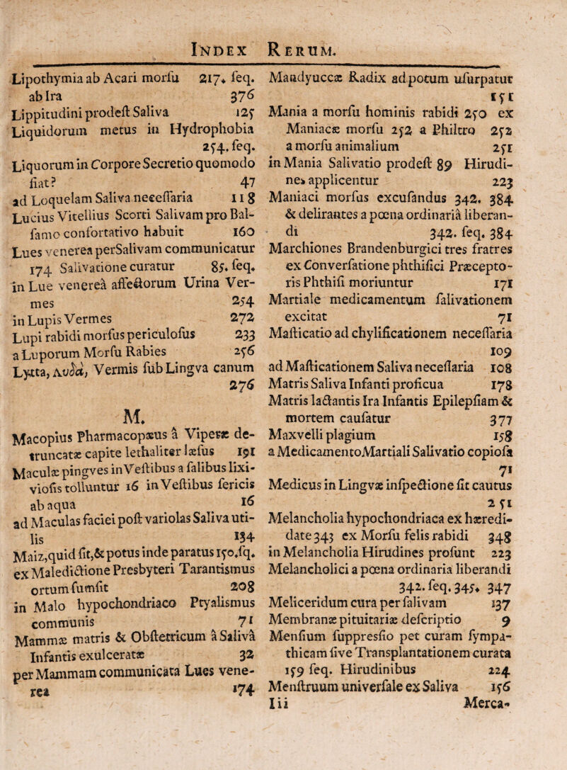 \ Ltpothymia ab Acari morfu 217* ieq. ab Ira 37^ Lippitudini prodeft Saliva iSf Liquidorum metus iii Hydrophobia 25’4.feq. Liquorum in Corpore Secretio quomodo liat? 47 ad Loquelam Saliva necelTaria 11 g Lucius Vitellius Scord Salivam pro Bal- famo confortativo habuit 16O Lues venerea perSalivam communicatur 174 Salivatione curatur 85* in Lue venerea alFeliorum Urina Ver¬ mes 2-54 in Lupis Vermes 272r Lupi rabidi morfus periculofus 233 a Luporum Morfu Rabies 2^6 LYitz.Av^d, Vermis fubLingva canum 27^ M. Macopius Fharmacopxus a Viper» de- ttuncatx capite lethaliter Iscliis 151 Maculae pingves inVelVibus a Talibus lixi- viofis tolluntur 16 inVeftibus fericis ab aqua ^ ^ ad Maculas faciei poft variolas Saliva uti¬ lis ^34 Maiz,quid fit,& potus inde paratus lyodq* ex Malediaione Presbyteri Tarantismus ortum fumfit ^ 20g in Malo hypochondriaco Ptyalismus communis 7 ^ Mamms matris & Obftetricum a Saliva Infantis exui cerat» 3Z per Mammam communicata Lues vene¬ rea *74 Mandyucc» Radix aci potum lifurpatur lyt Mania a morfu hominis rabidi 2^0 ex Maniae» morfu 2^2 a Philtro 2fs a morfu animalium 25r in Mania Salivatio prodeft 89 Hirudi¬ nes applicentur 223 Maniaci morfus excufandus 342. 384 & delirantes a poena ordinarii liberan¬ di ^ 342. feq. 384 Marchiones Brandenburgici tres fratres exConverfatione phthilici Fr»cepto- ris Phthili moriuntur 171 Martiale medicamentum falivationem excitat 71 Mafticatio ad chylificadonem necelTaria 109 ad Mallicationem Saliva neceilaria ic8 Matris Saliva Infanti proficua 178 Matris ladantis Ira Infantis Epilepfiam Sc mortem caufatur 377 Maxvelli plagium 158 a MedicamentoMartiali Salivatio copiofa 7» Medicus in Lingvae infpedione fit cautus 251 Melancholia hypochondriaca eX h»redi- date343 ex Morfu felis rabidi 348 in Melancholia Hirudines profunt 223 Melancholici a poena ordinaria liberandi 342.feq.34j« 347 Meliceridum cura per falivam 137 Membranse pituitaria; deferiptio 9 Menfium fuppresfio pet curam l}^mpa- thicam live Transplantationem curata if9 feq. Hirudinibus 224 Menftruum univerfale ex Saliva 156 lii Merca**