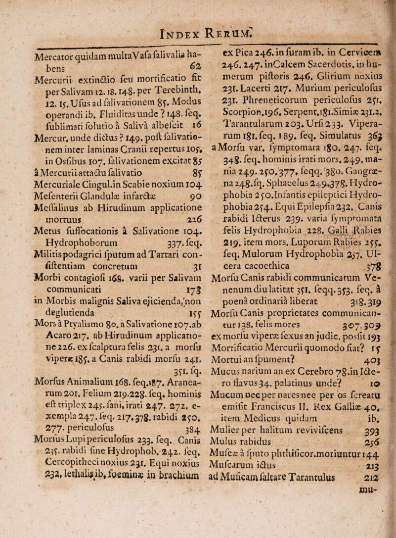 Mercator quidam multaVafa falivalia ha¬ bens Mercurii extindio feu mortificatio fit per Salivam 12. i8* 148* Terebinth^ 12. i5.Ufus ad falivationem Modus operandi ib, Fluiditasunde ? 148. feq* fublimatifolutio a Saliva albefcit 16 Mercur* unde didus ? 149* poli falivatio¬ nem inter laminas Cranii repertus in Osfibus 107^ falivationem excitat 85 S Mercurii attadufalivatio Mercuriale Cingul.in Scabie noxium 104 Mefenterii Glandulae infardae 90 Meflaiinus ab Hirudinum applicatione mortuus 226 Metus fufibcationis ^ Salivatione 104. Hydrophoborum 337. feq. Militis podagrici fputum ad Tartari con - fidentiam concretum 31 Morbi contagiofi 1S8. varii per Salivam communicati 178 in Morbis malignis Saliva ejicienda^^ioii deglutienda 15-5' Mors a Ptyalismo go, a Salivatione 107.ab Acaro2i7* ab Hirudinum applicatio¬ ne 226. ex fcalptura felis 231* a morfu vipersig^^a Canis rabidi morfu 241. 3)L fq. Morfus Animalium 168. feq*i87* Aranea-^ rum 201» Felium 219.228. feq* hominis eft triplex 245. fani, irati 247. 272» e- xempla 247* feq. 217,378, rabidi ayo* 277. periculofus 384 Morfus Lupi periculofus 233» feq» Canis 23^. rabidi fine Hydrophob» 24.2. feq* Cercopitheci noxius 231* Equi noxius 232t lethaii^ ib^ foeoiinse in brachium ex Pica 246. in furam ib* in Cervioera 246* 247. inCalcem Sacerdotis, in hu¬ merum pifioris 24fi* Glirium noxius 231. Lacerti 217^ Murium periculofus 231. Phreneticorum periculofus 2^h Scorpion.i^fi^ Serpent.igi.Simiae 231.2* Tarantularum 203* Urfi 2 33. Vipera¬ rum iSbfeq. ! 89* feq* Simulatus 3^3 a Morfu var* fymptomata igo* 247» feq. 348. feq* hominis irati mors* 249* ma¬ nia 249.2fO*377* feqq* 380. Gangre¬ na 248*fq* Sphacelus 249^378» Hydro¬ phobia 2yo*Infantis epileptici Hydro¬ phobia 25'4. Equi Epilepfia 232. ^ Canis rabidi Iderus 239. varia fymptomata felis Hydrophobia ,228* Galli .Rabies 219* item mors* Luporum Rabies lyf* feq* Mulorum Hydrophobia 237* Ul¬ cera cacoethica 378 Morfu Canis rabidi communicatum Ve¬ nenum diu latitat 3^1* feqq.5f3. feq* a poena ordinariniberac 3^8» 3^9 Morfu Canis proprietates communican¬ tur 138* felis mores 307.309 ex morfu viperte fexus an judic. posfit 193 Mortificatio Mercurii quomodo fiat? f y Mortui an fpument? 403 Mucus narium an ex Cerebro 78.m Ide- ro fiavus 34. palatinus unde? i® Mucum nec per nares nee per os fcreatu emifit Franciscus II* Rex Gailix 40^ item Medicus quidam ib* Mulier per halitum revivifcens 393 Mulus rabidus 256 Mufcx a Iputo phthificor.moriuntur 144 Miifcarum idus 213 ad Muficam faltare T arantulus 212