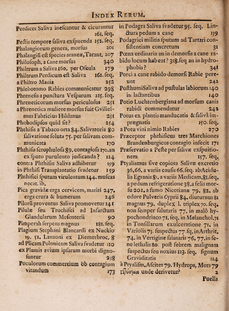 Perdices Saliva inclcantur & cicurantur i6h leq, Peflis tempore faliva exfpuenda ip. feq^ Phalangiorum genera, morfus 201 Phalangiu eft fpecies arancx,Tarant, 207 Philofoph, a Cane morfus 340 Philtrum a Saliva i6o* per Ofcula 179 Philtrum Perdicum ell Saliva l5l. feq.. a Philtro Mania Phlebotomo Rabies communicatur 298 Phrenefis a pundura Vefparum 2if. feq. Phreneticorum morfus periculofus 2fl a Phrenetica muliere morfus fuit Gviliel- mus Fabricius Hildanus 2^l Phobodipfos quid fit? 25’4 Phthifis a Tabaco orta 84* Salivatoria go falivationefoluta 7^. per falivam com¬ municata 170 Phthifis fcrophulofa 89, contagiofa lyo.an ex fputo purulento judicanda ? 124 contra Phthifin Saliva adhibetur 159 in Phthifi Transplantatio fvadetur 159 Phthifici fputum virulentum 144. mufeas necat, ib^ Pica gravidae erga cervicem, mariti 247* erga crura 6c humerum 246 Piloru proventus Saliva promovetur 141 Pilulx feu Trochifei ad Infardum Glandularum Mefenterii 90 Pimperahferpens magnus I8i. feq. Plagium Stephani Blancardi ex Nuckio 19. 5'i4 Lanzoni ex Diemerbroc. S ad Plicam Polonicam Saliva (vadetur iio morbi digno- 258 Poculorum commercium ob contagium vitandum 172 ex Plumis avium ipfarum funtur I in Podagra Saliva fvadetur 95'. feq* Lin- dura pedum a cane 139 podagrici militis fputum ad Tartari con¬ fidentiam concretum 3t Pama ordinaria an in demorfis a cane ra¬ bido locum habeat ? 318.feq.an in hydro- phobis? 341 Porci a cane rabido demorfi Rabie pere¬ unt 242 PollhumiSaliva ad puftulas labiorum 140 in ladantibus J40 Potio Luchtenbergiana ad morfum canis rabidi commendatur 242 Potus ex plantis manducatis & faliva im«* prognatis lyo.feq* a Potu vini nimio Rabies 270 Praeceptor phthificus tres Marchiones Brandenburgicos contagio infecit 171 Praefervatio a Pede per faliva exfpuitio- nem 1^7. feq* Ptyalismus five copiosa Salivae excretio 36466. a variis caufis 66,feq, abAcidu- lis Egranis 8u a variis Medicam.ghfeq. a pedum refrigeratione 38felis mor- fu 2024 a fumo Nicotianae 794 8^4 ab odore Pulveris Cyprii 84^ diuturnus 81 magnus 79. duplex 1. triplex70, feq^ non femper falutaris 77^ in malo hy¬ pochondriaco 71. feq. in Melanchol.71 inTonfillarum exulceratione 714 in Variolis 73, fuspedus 77Tq. inArthrit. 74. in Vertigine falutaris 764 77*in fe- nelethalisgo. pod febrem malignam fuspedus feu noxius 123. feq. fignum Graviditatis 124 a Ptyalifm. Afeites 79. Hydrops, Mors 79 ujvcTfji^ci unde derivetur? z Puella