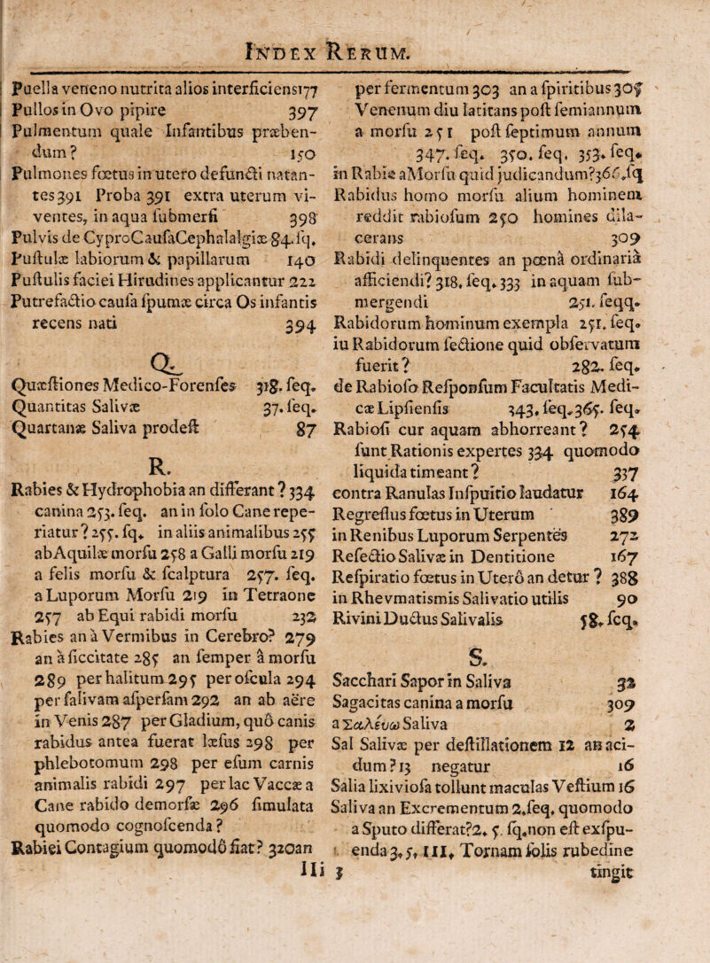 1 paella veneno nutrita alios interficiensi77 i Pullos in Ovo pipire 397 ! Pulmentum quale Infantibus prisben- dum? 150 Pulmones foetus in utero defundi natan¬ tes 391 Proba 391 extra uterum vi¬ ventes, in aqua fubmerfi 398 Pulvis de CyproCaulaCephalalgiot §4.f(p Puftulas labiorum^ papillarum 140 Pullulis faciei Hirudines applicantur 222 Puti'efadia caufa fpumx circa Os infantis recens nati 394 Quxlliones Medico-Forenfes 31?. feq* Quantitas Salivx 37, feq* Quartanse Saliva prodeU 87 R. Rabies & Hydrophobia an differant ? 334 canina 273. feq. an in folo Cane repe- riatur ? fq* in aliis animalibus ayf abAquilx morfu 2y8 a Galli morfu 219 a felis morfu &: fcalptura 25:7. feq. a Luporum Morhi 219 in Tetraone 2y7 ab Equi rabidi morfu 232 Rabies an a Vermibus in Cerebro? 279 an a licckate 28y an femper a morfu 289 per halitum 29y perofcula 294 per falivam afperfam 292 an ab aere In Venis 287 Gladium, quo canis rabidus antea fuerat Ixfus 298 per phlebotomum 298 per efum carnis animalis rabidi 297 perlac Vacese a Cane rabido demorfx 296 hmulata quomodo cognofeenda ? Rabiei Contagium quomoddfiat? 32030 Ili per fermentum 303 an a fpiritibus 30f Venenum diu latitans poft femiannum a morfu zyr poUfeptlmum annum 347* feq. 3yo. feq. 355*^eq4. in Rabi^ aMorfu quid judiGandum?3df ffq Rabidus homo morfu alium hominem reddit rabiofum 2yo homines dila¬ cerans 309 Rabidi delinquentes an peen^ ordinaria affeiendi? 3i8.feq.33.3 in aquam fub-- mergendi 251. feqq-^ Rabidorum hominum exempla lyi. feq® iu Rabidorum fedione quid obfervatum fuerit ? 282» feq® de Rabiofa Refponflim Facultatis Medi¬ cae Liplienhs 343. feq^3<$y. feq® Rabiofi cur aquam abhorreant? 2y4 funt Rationis expertes 334 quomodo liquida timeant? J37 contra Ranulas Inlpuitio laudatur 164 Regreflus foetus in Uterum ' 389 in Renibus Luporum Serpentes 272 RefedioSalivae in Dentitione 167 Refpiratio foetus in Utero an detur ? 388 in Rhevmatismis Salivatio utilis 90 RiviniDu6lusSaIivalis 58® feq® a Sacchari Sapor in Saliva 52 Sagacitas canina a morfu 309 a Saliva 2 Sal Salivae per deHillationem 12 an aci¬ dum? 13 negatur 16 Salia lixiviofa tollunt maculas Veflium 16 Saliva an Excrementum 2.feq. quomodo a Sputo differat?2® y. fq®non ed exlpu- . enda 3., y® IX11 Tojrnam folis rubedine I tingit