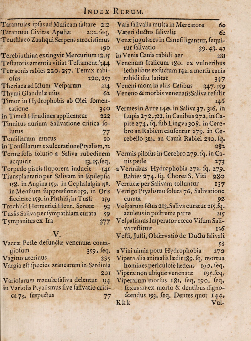 Taranculas ipfas ad Muficam faltare 2ia Tarantum Civitas Apuliae 202. feq^ Teuthiaco Zauhqui Serpens atrocisfimus 190 Terebinthina extingvit Mercurium Tellatoris amentia vitiat Teftament.'344 Tetraonis rabies 220. 2^7. Tetrax rabi- ofus 220^ 2f7 Theriacaadldum Vefparum 214 Thymi Glandulxufus 61 Timor in Hydrophobis ab Oiei fomen¬ tatione 340 in Timea Hirudines applicantur 222 Tinnitus aurium Salivatione critica fo- lutus 77 Tonfillarum mucus lo in Tonfdlarum exulceratlonePtyalism472 Tornxfolis folutio a Saliva rubedinem acquirit 13» l^.feq* Torpedo piscis duporem inducit 141 Transplantatio per Salivam in Epileplia i5g^ in Angina ifp. in Cephalalgia 158. inMenfium fuppreshoneifp, in Oris ficcitate i5'9.inPhthi{i,inTusli ifp TrochifciHermeticiHenr. Scretx 93 Tusfis Saliva per fympathiam curata ^9 Tympanites ex Ira 377 V. Vaccse Pelle defundae venenum conta- giofum 35’9*feq* V agitus uterinus 3 9 y Vargia ell fpecies aranearum in Sardinia 2or Variolarum maculae faliva delentur 134 in Variolis Ptyalismus five faiivatio criti¬ ca 73^ fuspedus 77 Vafa falivalia multa in Mercatore 6q Vateri dudlus falivalis 62 Vense jugulares in Canefi ligantur, fequi- tur faiivatio 39.43, 47 in Venis Canis rabidi aer 281 Venenum Italicum igo, ex vulneribus lethalibus exfudum 142. a morfu canis rabidi diu latitat 347 Veneni mora in aliis Calibus 347.35*9 Veneno & morbis venenatisSalivarefiflit 146 Vermes in Aure 140. in Saliva 37. 316. in Lupis 272^322^ in Canibus 272. in Ca¬ pite 274^ fq^fubLingva308. in Cere« bro an Rabiem caufentur 279. in Ce¬ rebello 3f2^ an Caufa Rabiei 280^ fq. Vermis pilohis in Cerebro 279, fq. in Ca¬ nis pede 273 a Vermibus Hydrophobia 272. fq^ 2794 Rabies 274. fq* Chorea S* Viti 280 Verrucx per Salivam tolluntur 137 Vertigo Ptyalismo foluta 76, Salivatione curata 9Z Vefparum Idus 2i3*Saliva curatur 215',fq. aculeus in poilrema parte 2iy Vefpaiianus Imperator coeco Vifum Sali¬ va reftituit ii6 Vefti, Jufti, Obfervatio de Dudufalivali T8 a Vini nimia potu Hydrophobia 270 Vipera alia animalia lasdit 189. fq. mortua homines periculofe ludens 190* feq. Viperae non ubique venenatae I9y/eq* Viperarum morius i gi* feq* 190* feq* fexusaitex morfu dentibus digno- fcendus 193, feq* Dentes quot 144* K k k Vul-